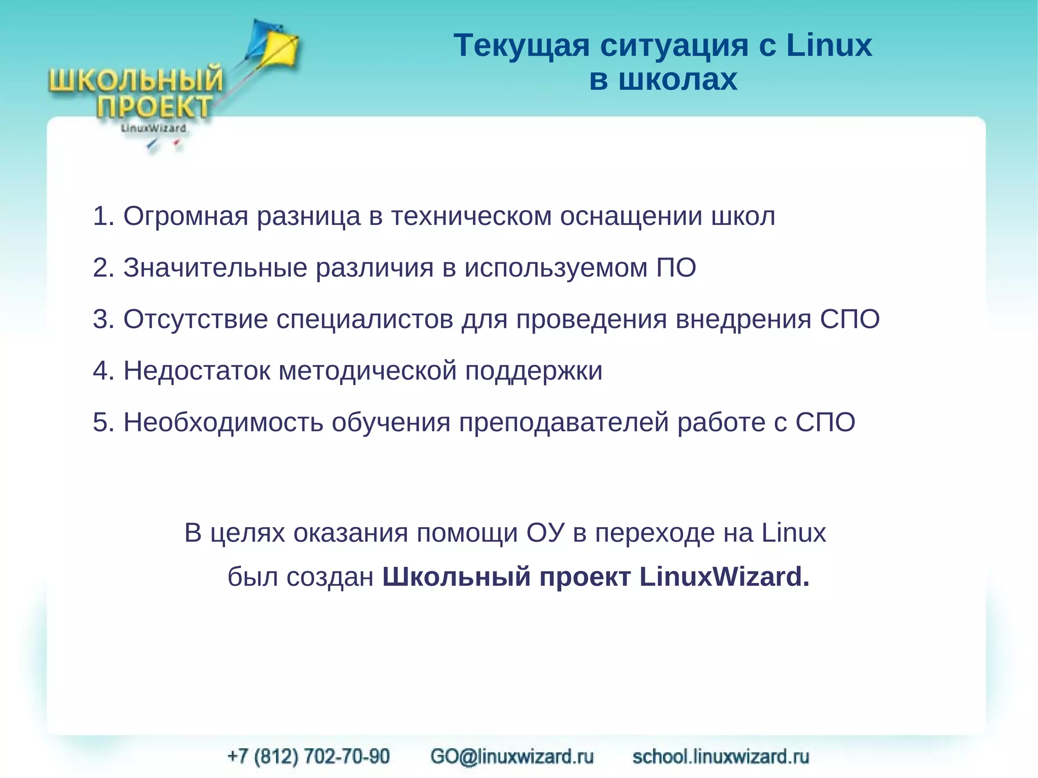 Текущая ситуация с Linux
                                в школах



1. Огромная разница в техническом оснащении школ
2. Значительные различия в используемом ПО
3. Отсутствие специалистов для проведения внедрения СПО
4. Недостаток методической поддержки
5. Необходимость обучения преподавателей работе с СПО



      В целях оказания помощи ОУ в переходе на Linux
         был создан Школьный проект LinuxWizard.
 