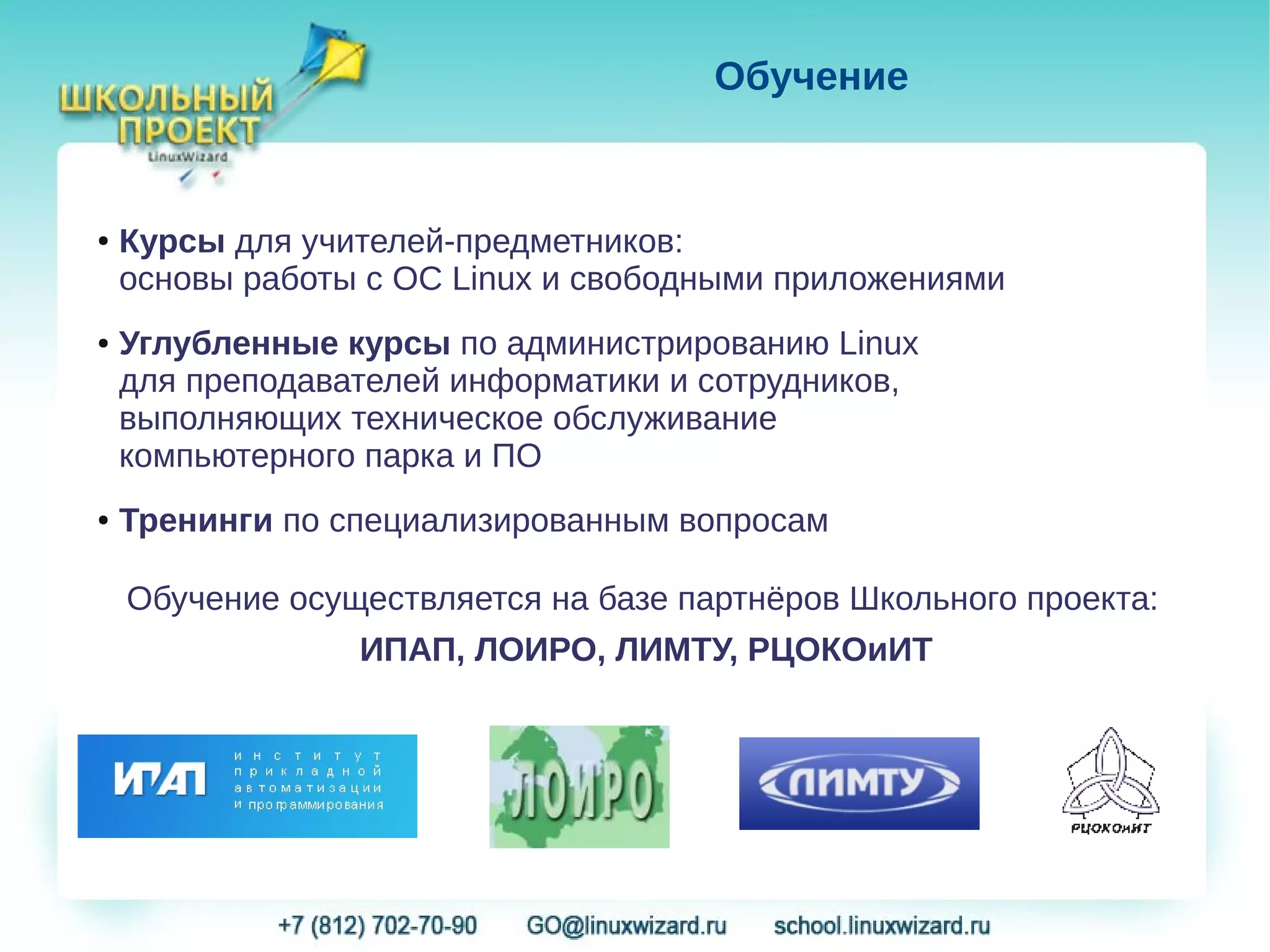 Обучение


●   Курсы для учителей-предметников:
    основы работы с ОС Linux и свободными приложениями
●   Углубленные курсы по администрированию Linux
    для преподавателей информатики и сотрудников,
    выполняющих техническое обслуживание
    компьютерного парка и ПО
●   Тренинги по специализированным вопросам

    Обучение осуществляется на базе партнёров Школьного проекта:
                 ИПАП, ЛОИРО, ЛИМТУ, РЦОКОиИТ
 