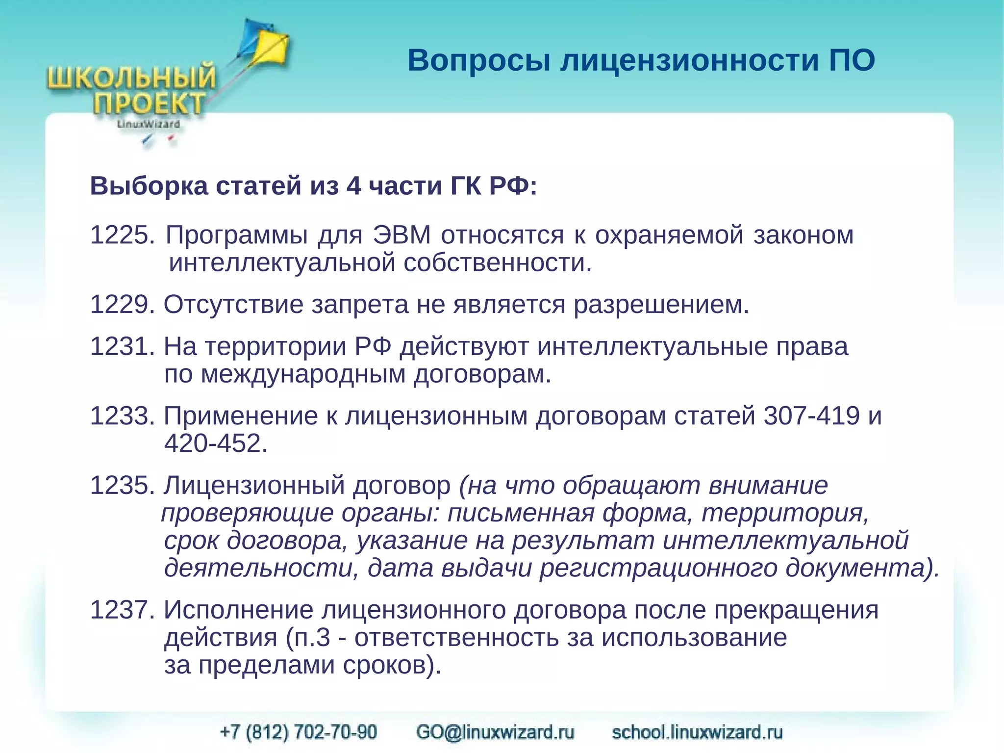 Вопросы лицензионности ПО


Выборка статей из 4 части ГК РФ:
1225. Программы для ЭВМ относятся к охраняемой законом
      интеллектуальной собственности.
1229. Отсутствие запрета не является разрешением.
1231. На территории РФ действуют интеллектуальные права
      по международным договорам.
1233. Применение к лицензионным договорам статей 307-419 и
      420-452.
1235. Лицензионный договор (на что обращают внимание
      проверяющие органы: письменная форма, территория,
      срок договора, указание на результат интеллектуальной
      деятельности, дата выдачи регистрационного документа).
1237. Исполнение лицензионного договора после прекращения
      действия (п.3 - ответственность за использование
      за пределами сроков).
 