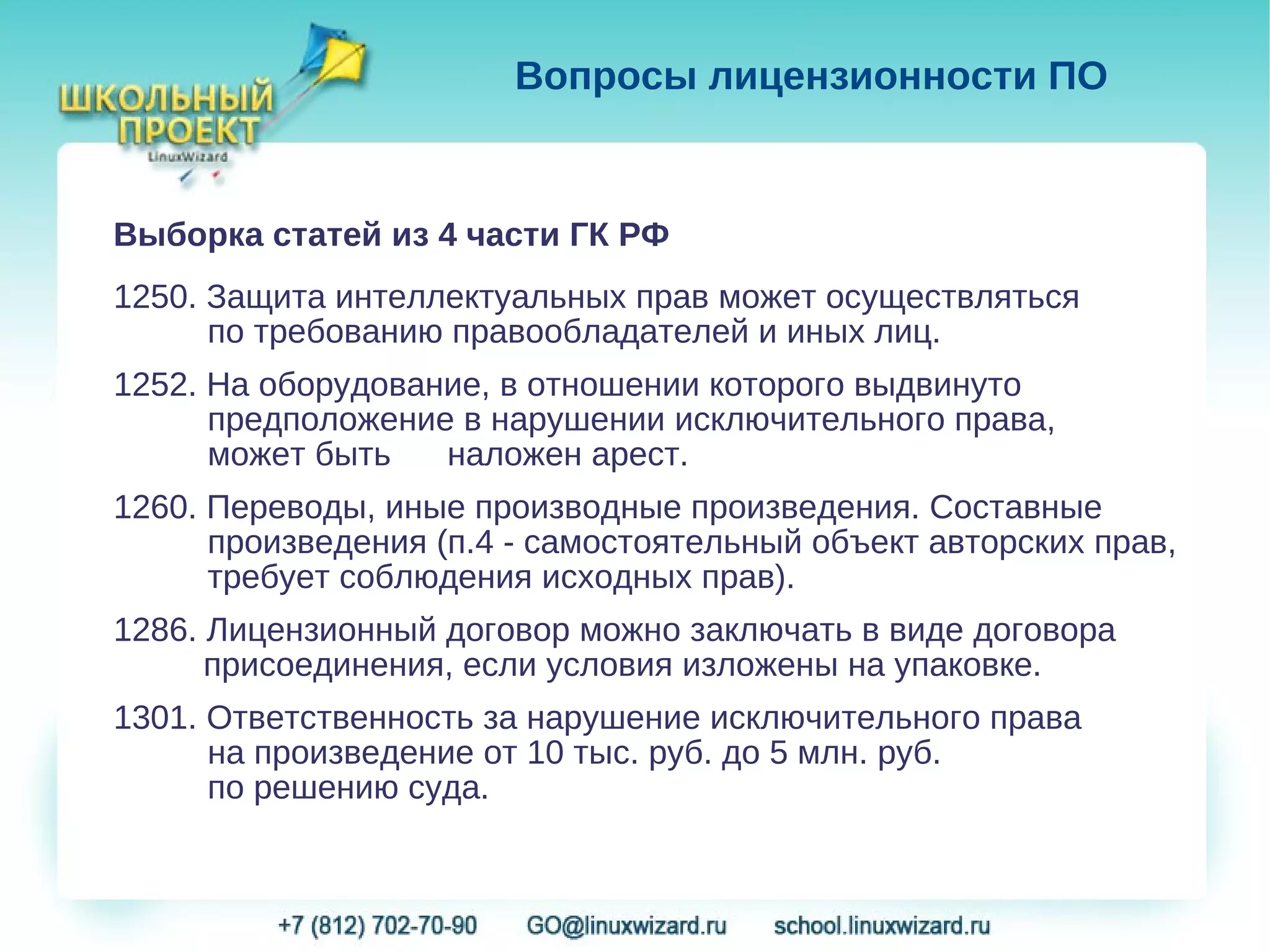 Вопросы лицензионности ПО


Выборка статей из 4 части ГК РФ
1250. Защита интеллектуальных прав может осуществляться
      по требованию правообладателей и иных лиц.
1252. На оборудование, в отношении которого выдвинуто
      предположение в нарушении исключительного права,
      может быть   наложен арест.
1260. Переводы, иные производные произведения. Составные
      произведения (п.4 - самостоятельный объект авторских прав,
      требует соблюдения исходных прав).
1286. Лицензионный договор можно заключать в виде договора
      присоединения, если условия изложены на упаковке.
1301. Ответственность за нарушение исключительного права
      на произведение от 10 тыс. руб. до 5 млн. руб.
      по решению суда.
 