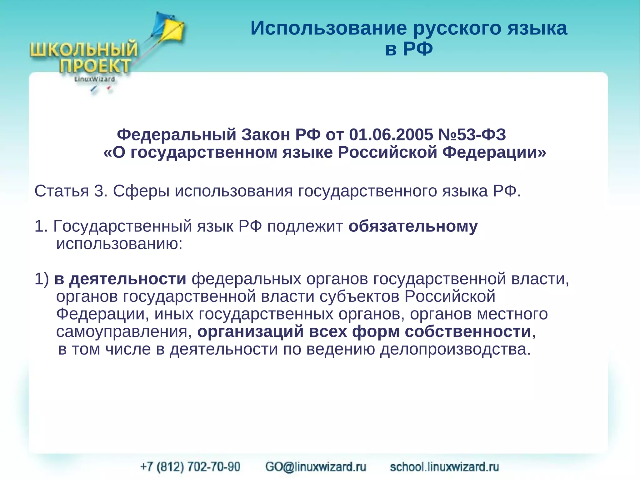 Использование русского языка
                                   в РФ



        Федеральный Закон РФ от 01.06.2005 №53-ФЗ
       «О государственном языке Российской Федерации»

Статья 3. Сферы использования государственного языка РФ.

1. Государственный язык РФ подлежит обязательному
   использованию:

1) в деятельности федеральных органов государственной власти,
   органов государственной власти субъектов Российской
   Федерации, иных государственных органов, органов местного
   самоуправления, организаций всех форм собственности,
   в том числе в деятельности по ведению делопроизводства.
 