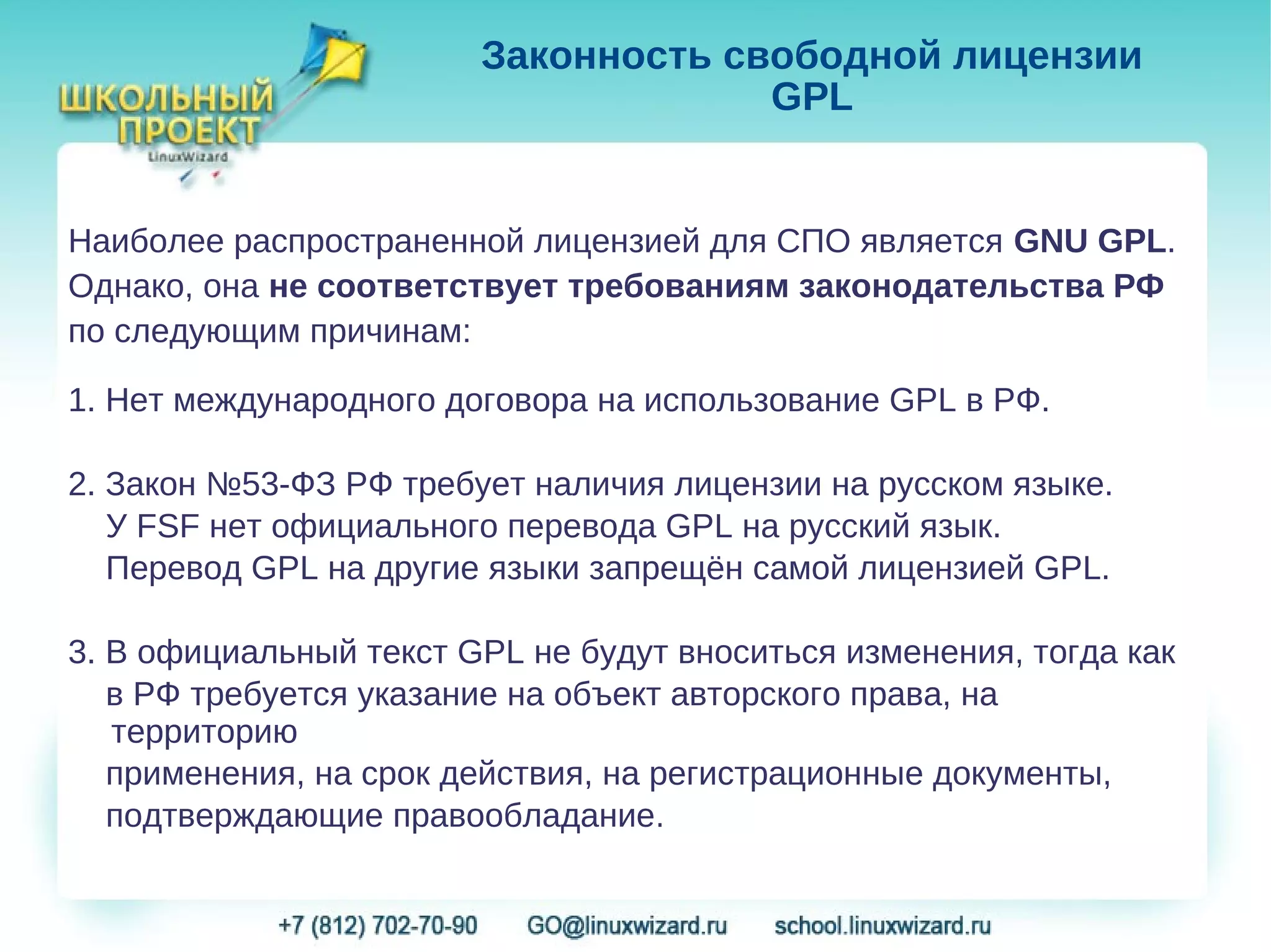 Законность свободной лицензии
                                     GPL


Наиболее распространенной лицензией для СПО является GNU GPL.
Однако, она не соответствует требованиям законодательства РФ
по следующим причинам:

1. Нет международного договора на использование GPL в РФ.

2. Закон №53-ФЗ РФ требует наличия лицензии на русском языке.
   У FSF нет официального перевода GPL на русский язык.
   Перевод GPL на другие языки запрещён самой лицензией GPL.

3. В официальный текст GPL не будут вноситься изменения, тогда как
   в РФ требуется указание на объект авторского права, на
   территорию
   применения, на срок действия, на регистрационные документы,
   подтверждающие правообладание.
 
