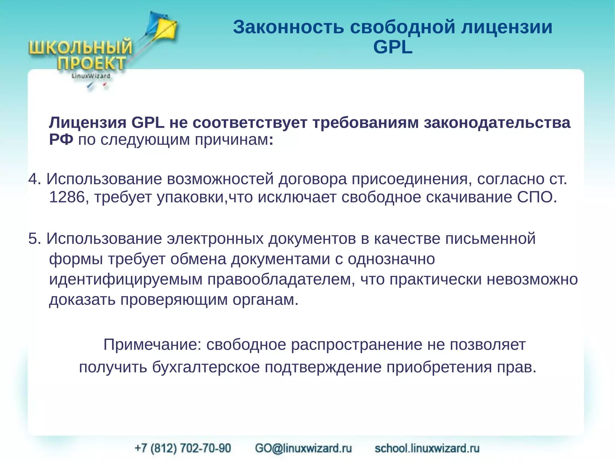 Законность свободной лицензии
                                      GPL


  Лицензия GPL не соответствует требованиям законодательства
  РФ по следующим причинам:

4. Использование возможностей договора присоединения, согласно ст.
   1286, требует упаковки,что исключает свободное скачивание СПО.

5. Использование электронных документов в качестве письменной
   формы требует обмена документами с однозначно
   идентифицируемым правообладателем, что практически невозможно
   доказать проверяющим органам.

         Примечание: свободное распространение не позволяет
      получить бухгалтерское подтверждение приобретения прав.
 