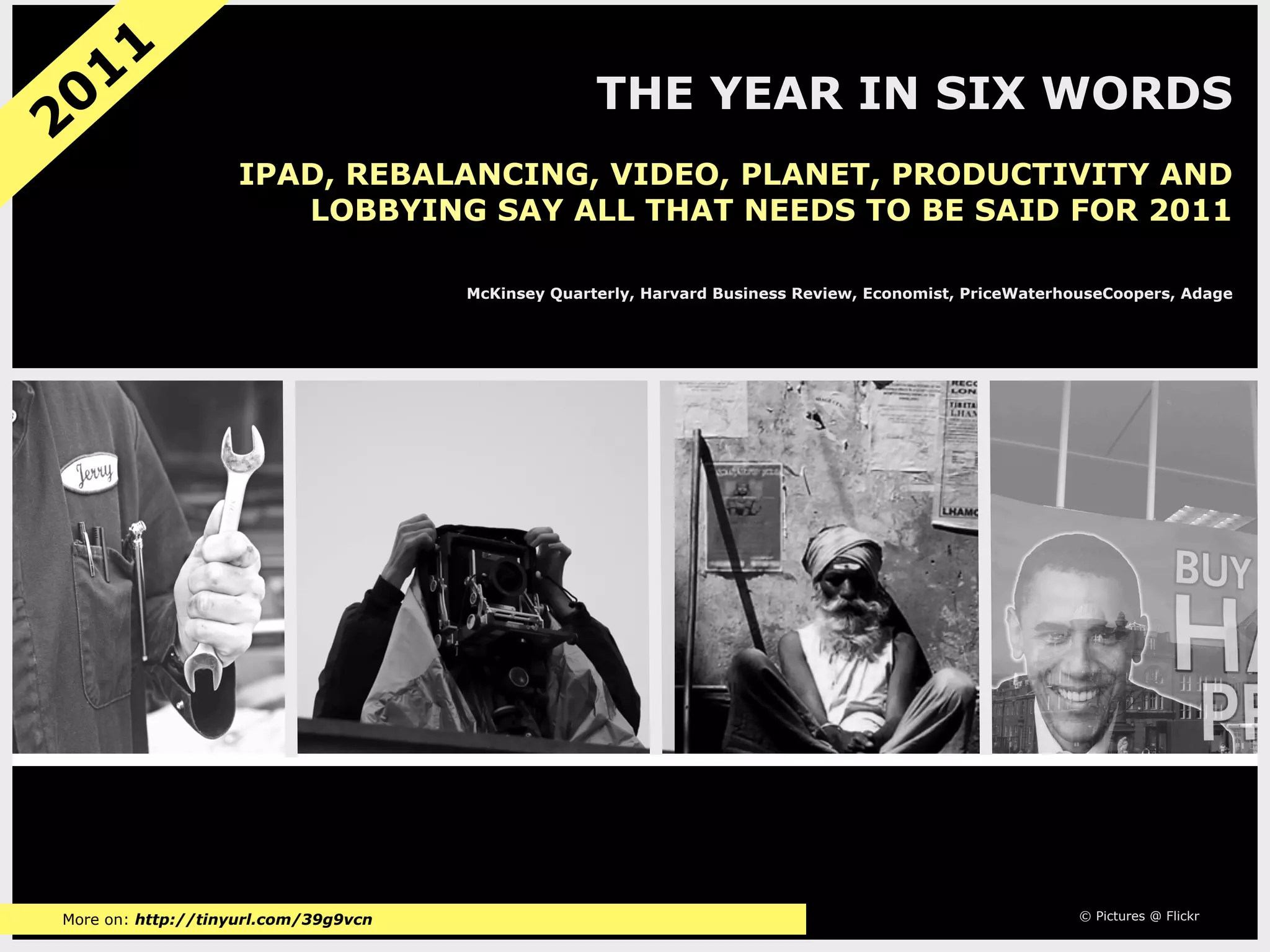 11
 0                                                  THE YEAR IN SIX WORDS
2
                   IPAD, REBALANCING, VIDEO, PLANET, PRODUCTIVITY AND
                      LOBBYING SAY ALL THAT NEEDS TO BE SAID FOR 2011

                                      McKinsey Quarterly, Harvard Business Review, Economist, PriceWaterhouseCoopers, Adage




More on: http://tinyurl.com/39g9vcn                                                                      © Pictures @ Flickr
 