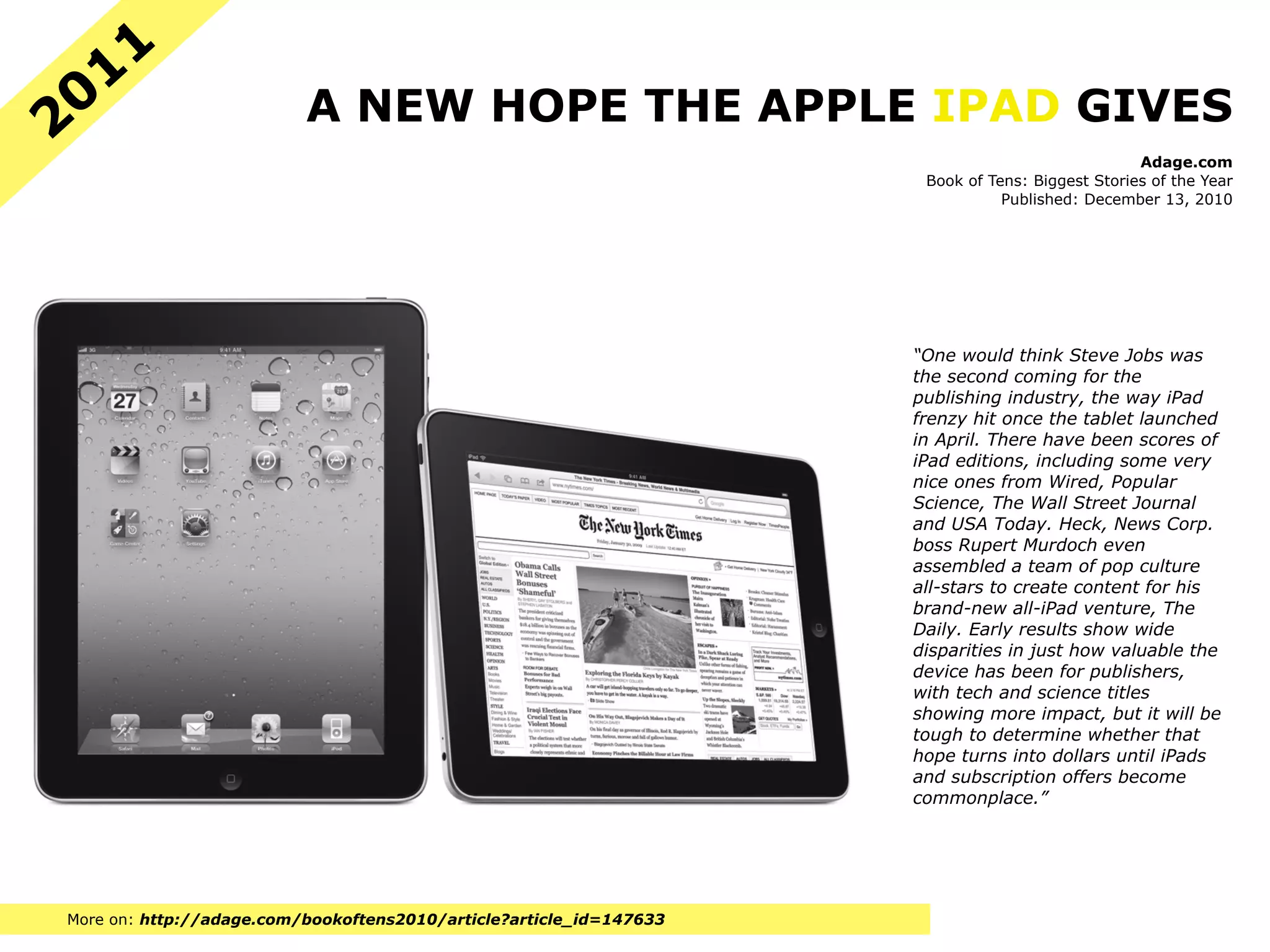 11
20                        A NEW HOPE THE APPLE IPAD GIVES
                                                                                                  Adage.com
                                                                      Book of Tens: Biggest Stories of the Year
                                                                                Published: December 13, 2010




                                                                     “One would think Steve Jobs was
                                                                     the second coming for the
                                                                     publishing industry, the way iPad
                                                                     frenzy hit once the tablet launched
                                                                     in April. There have been scores of
                                                                     iPad editions, including some very
                                                                     nice ones from Wired, Popular
                                                                     Science, The Wall Street Journal
                                                                     and USA Today. Heck, News Corp.
                                                                     boss Rupert Murdoch even
                                                                     assembled a team of pop culture
                                                                     all-stars to create content for his
                                                                     brand-new all-iPad venture, The
                                                                     Daily. Early results show wide
                                                                     disparities in just how valuable the
                                                                     device has been for publishers,
                                                                     with tech and science titles
                                                                     showing more impact, but it will be
                                                                     tough to determine whether that
                                                                     hope turns into dollars until iPads
                                                                     and subscription offers become
                                                                     commonplace.”




More on: http://adage.com/bookoftens2010/article?article_id=147633
 