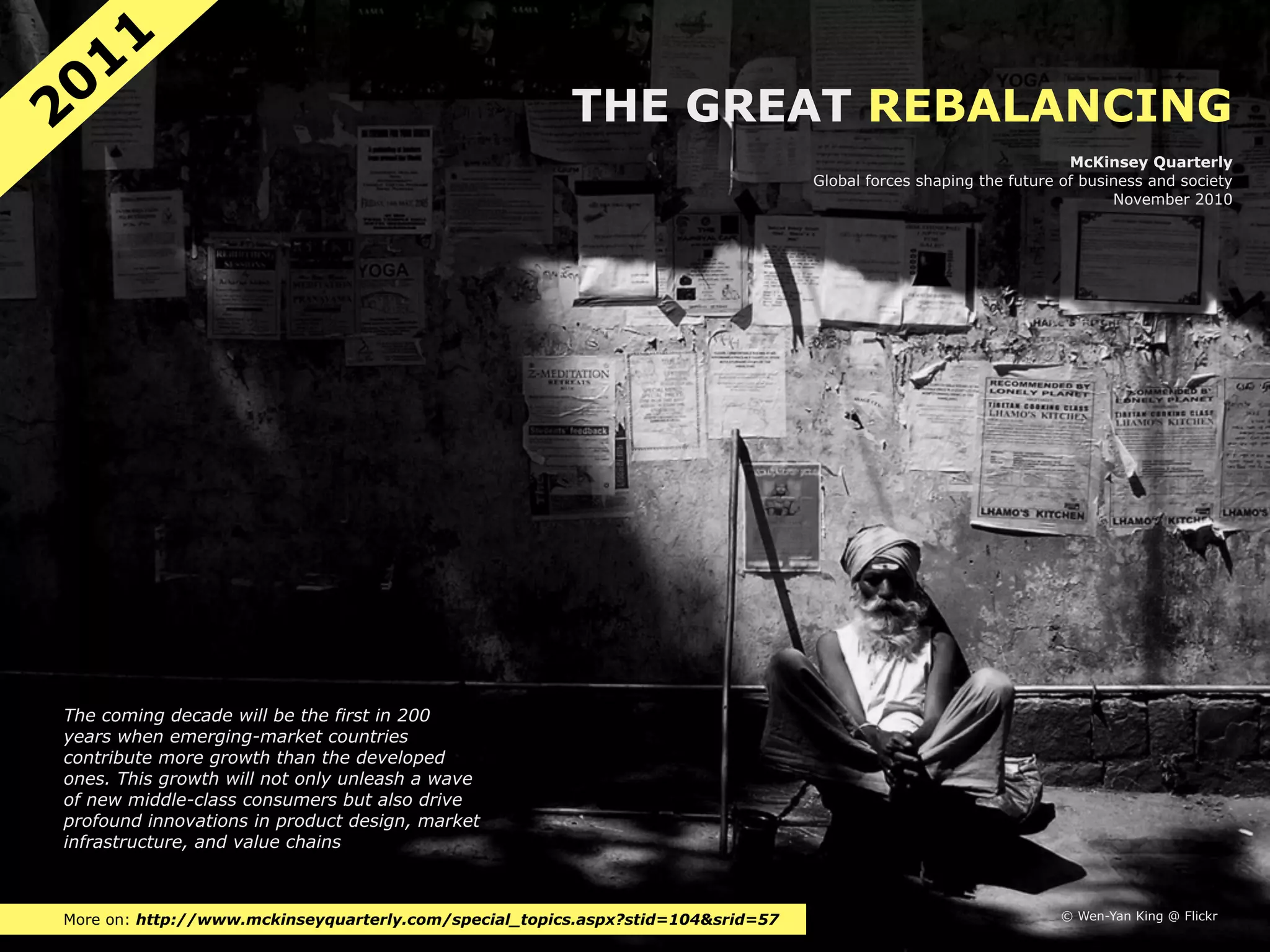 11
20                                                     THE GREAT REBALANCING
                                                                                                                   McKinsey Quarterly
                                                                                 Global forces shaping the future of business and society
                                                                                                                         November 2010




The coming decade will be the first in 200
years when emerging-market countries
contribute more growth than the developed
ones. This growth will not only unleash a wave
of new middle-class consumers but also drive
profound innovations in product design, market
infrastructure, and value chains



More on: http://www.mckinseyquarterly.com/special_topics.aspx?stid=104&srid=57                                    © Wen-Yan King @ Flickr
 