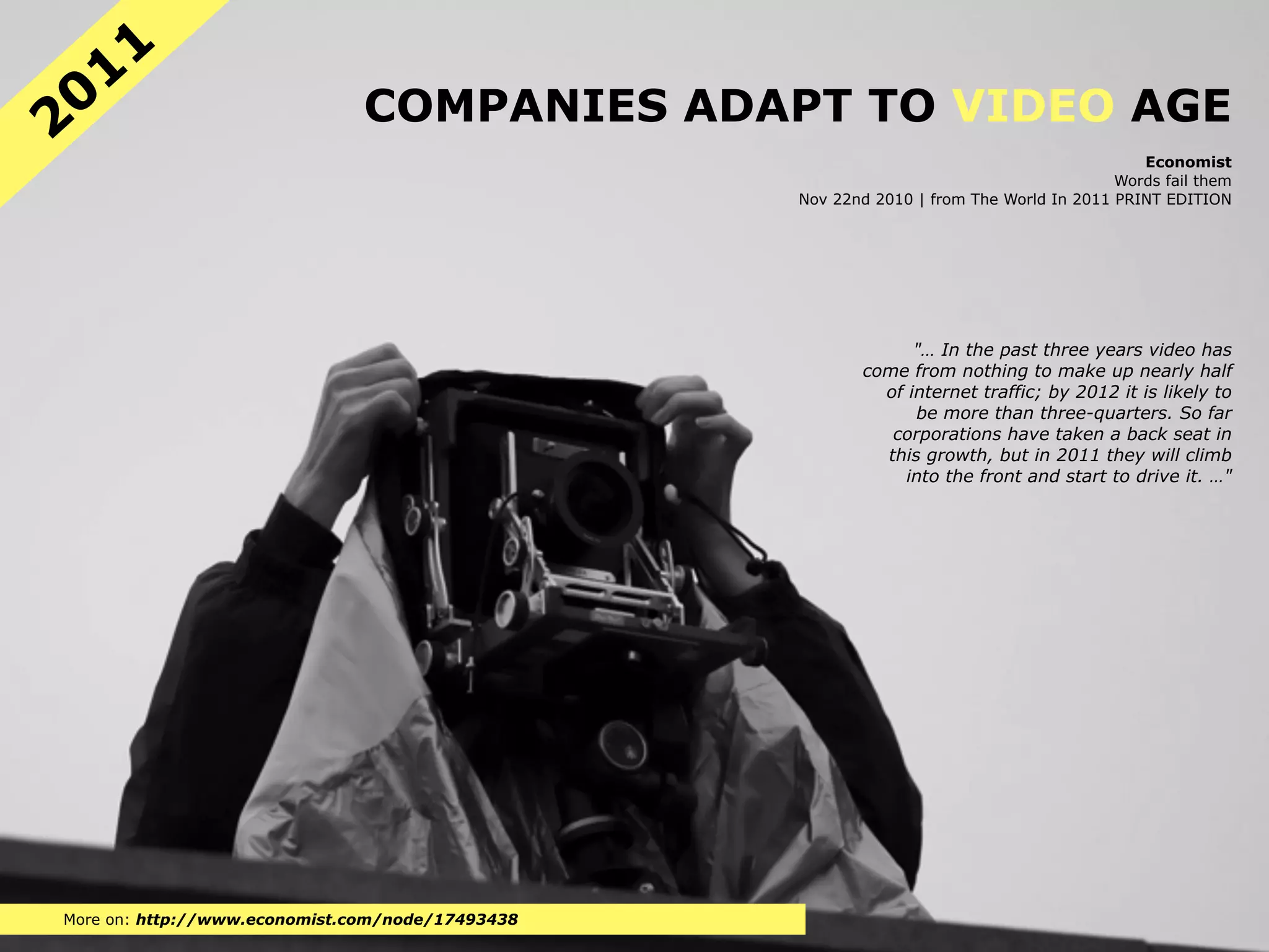 11
20                             COMPANIES ADAPT TO VIDEO AGE
                                                                                            Economist
                                                                                         Words fail them
                                                  Nov 22nd 2010 | from The World In 2011 PRINT EDITION




                                                               "… In the past three years video has
                                                         come from nothing to make up nearly half
                                                           of internet traffic; by 2012 it is likely to
                                                               be more than three-quarters. So far
                                                            corporations have taken a back seat in
                                                           this growth, but in 2011 they will climb
                                                              into the front and start to drive it. …"




More on: http://www.economist.com/node/17493438
 