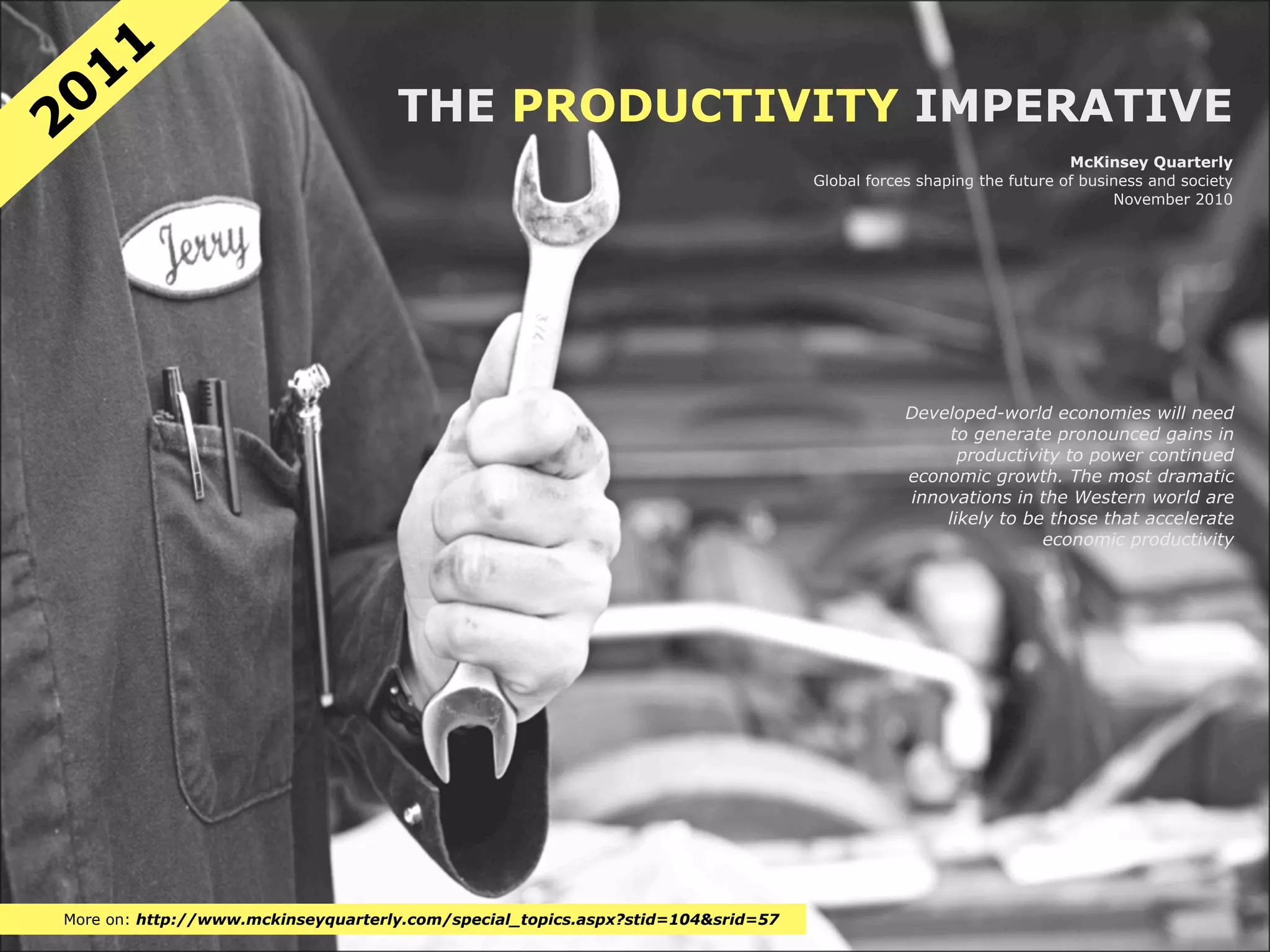 11
20                                  THE PRODUCTIVITY IMPERATIVE
                                                                                                                   McKinsey Quarterly
                                                                                 Global forces shaping the future of business and society
                                                                                                                         November 2010




                                                                                             Developed-world economies will need
                                                                                                  to generate pronounced gains in
                                                                                                   productivity to power continued
                                                                                             economic growth. The most dramatic
                                                                                             innovations in the Western world are
                                                                                                 likely to be those that accelerate
                                                                                                             economic productivity




More on: http://www.mckinseyquarterly.com/special_topics.aspx?stid=104&srid=57
 