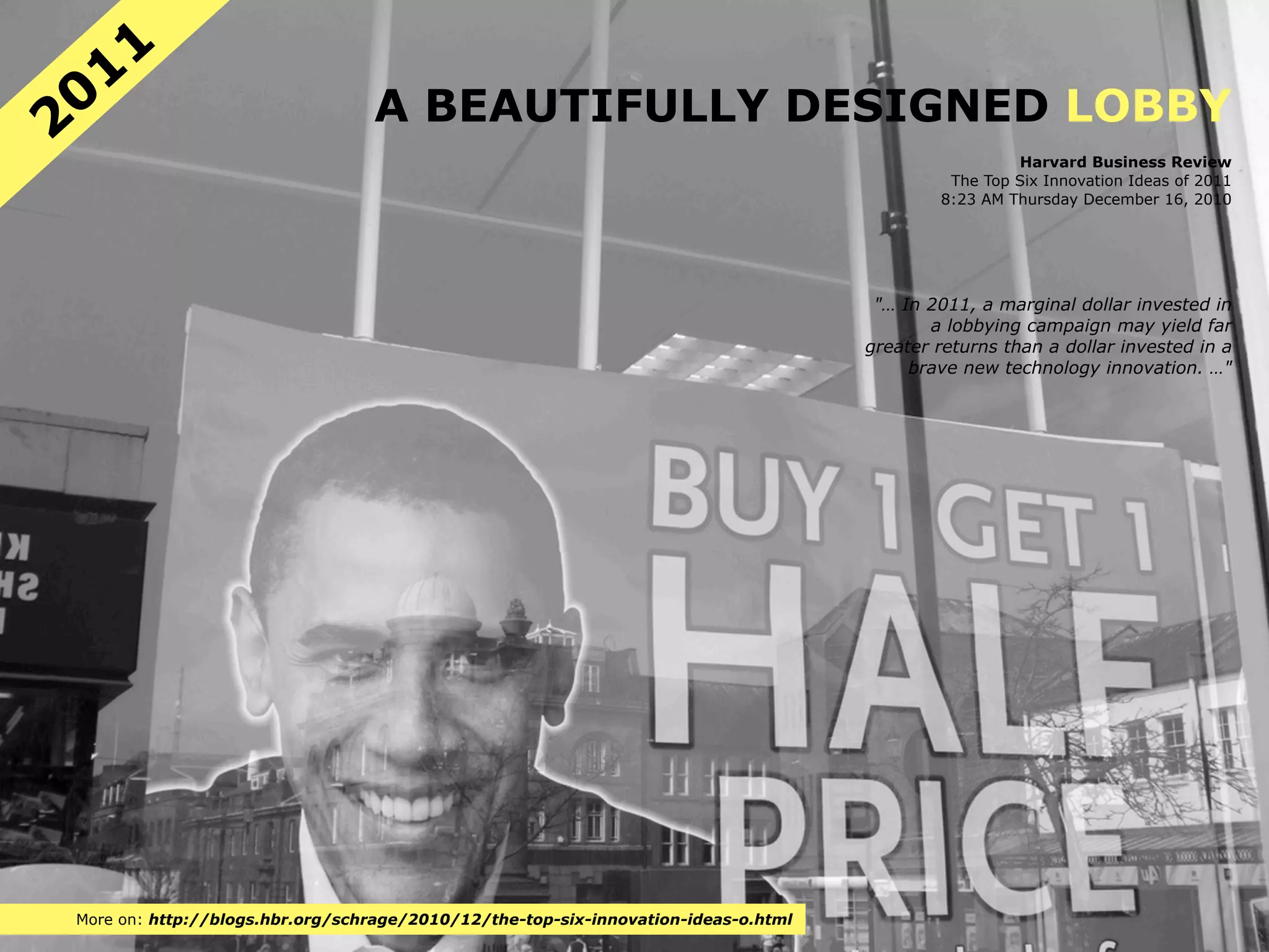 11
20                               A BEAUTIFULLY DESIGNED LOBBY
                                                                                                     Harvard Business Review
                                                                                             The Top Six Innovation Ideas of 2011
                                                                                            8:23 AM Thursday December 16, 2010




                                                                                     "… In 2011, a marginal dollar invested in
                                                                                           a lobbying campaign may yield far
                                                                                    greater returns than a dollar invested in a
                                                                                         brave new technology innovation. …"




More on: http://blogs.hbr.org/schrage/2010/12/the-top-six-innovation-ideas-o.html
 