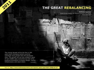 11
20                                                     THE GREAT REBALANCING
                                                                                                                   McKinsey Quarterly
                                                                                 Global forces shaping the future of business and society
                                                                                                                         November 2010




The coming decade will be the first in 200
years when emerging-market countries
contribute more growth than the developed
ones. This growth will not only unleash a wave
of new middle-class consumers but also drive
profound innovations in product design, market
infrastructure, and value chains



More on: http://www.mckinseyquarterly.com/special_topics.aspx?stid=104&srid=57                                    © Wen-Yan King @ Flickr
 