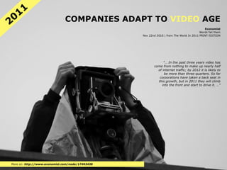 11
20                             COMPANIES ADAPT TO VIDEO AGE
                                                                                            Economist
                                                                                         Words fail them
                                                  Nov 22nd 2010 | from The World In 2011 PRINT EDITION




                                                               "… In the past three years video has
                                                         come from nothing to make up nearly half
                                                           of internet traffic; by 2012 it is likely to
                                                               be more than three-quarters. So far
                                                            corporations have taken a back seat in
                                                           this growth, but in 2011 they will climb
                                                              into the front and start to drive it. …"




More on: http://www.economist.com/node/17493438
 