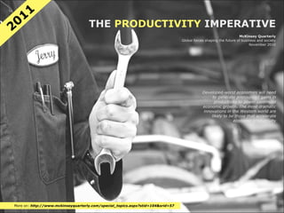 11
20                                  THE PRODUCTIVITY IMPERATIVE
                                                                                                                   McKinsey Quarterly
                                                                                 Global forces shaping the future of business and society
                                                                                                                         November 2010




                                                                                             Developed-world economies will need
                                                                                                  to generate pronounced gains in
                                                                                                   productivity to power continued
                                                                                             economic growth. The most dramatic
                                                                                             innovations in the Western world are
                                                                                                 likely to be those that accelerate
                                                                                                             economic productivity




More on: http://www.mckinseyquarterly.com/special_topics.aspx?stid=104&srid=57
 