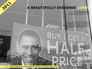 11
20                               A BEAUTIFULLY DESIGNED LOBBY
                                                                                                     Harvard Business Review
                                                                                             The Top Six Innovation Ideas of 2011
                                                                                            8:23 AM Thursday December 16, 2010




                                                                                     "… In 2011, a marginal dollar invested in
                                                                                           a lobbying campaign may yield far
                                                                                    greater returns than a dollar invested in a
                                                                                         brave new technology innovation. …"




More on: http://blogs.hbr.org/schrage/2010/12/the-top-six-innovation-ideas-o.html
 