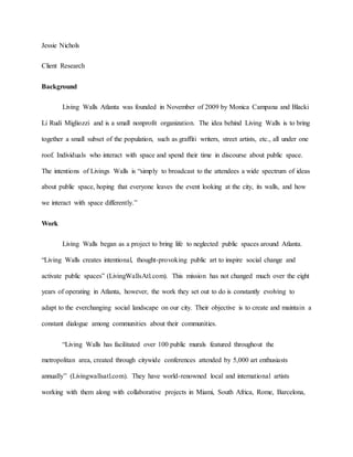 Jessie Nichols
Client Research
Background
Living Walls Atlanta was founded in November of 2009 by Monica Campana and Blacki
Li Rudi Migliozzi and is a small nonprofit organization. The idea behind Living Walls is to bring
together a small subset of the population, such as graffiti writers, street artists, etc., all under one
roof. Individuals who interact with space and spend their time in discourse about public space.
The intentions of Livings Walls is “simply to broadcast to the attendees a wide spectrum of ideas
about public space, hoping that everyone leaves the event looking at the city, its walls, and how
we interact with space differently.”
Work
Living Walls began as a project to bring life to neglected public spaces around Atlanta.
“Living Walls creates intentional, thought-provoking public art to inspire social change and
activate public spaces” (LivingWallsAtl.com). This mission has not changed much over the eight
years of operating in Atlanta, however, the work they set out to do is constantly evolving to
adapt to the everchanging social landscape on our city. Their objective is to create and maintain a
constant dialogue among communities about their communities.
“Living Walls has facilitated over 100 public murals featured throughout the
metropolitan area, created through citywide conferences attended by 5,000 art enthusiasts
annually” (Livingwallsatl.com). They have world-renowned local and international artists
working with them along with collaborative projects in Miami, South Africa, Rome, Barcelona,
 