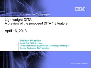 ©2012, 2013 IBM Corporation
Corporate User Technologies
1
Michael Priestley
Lead IBM DITA Architect
Total Information Experience Technology Strategist
Senior Technical Staff Member
Lightweight DITA
A preview of the proposed DITA 1.3 feature
April 16, 2013
 