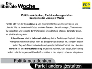 Politik neu denken; Partei anders gestalten Das Motto der Liberalen Woche Politik  lebt von der  Veränderung , von frischem Denken und neuen Ideen. Die Liberale Woche fordert und fördert anderes Denken. Sie will anregen, Themen neu zu betrachten und jenseits der Parteipolitik einen Diskurs pflegen, der  mehr  bietet, als ein Parteiprogramm. Liberalismus  ist eine  Lebenseinstellung , keine Parteizugehörigkeit. Liberale Menschen nehmen Freiheit nicht als Selbstverständlichkeit hin, sondern fordern jeden Tag aufs Neue individuelle und gesellschaftliche Freiheit ein. Liberales  Handeln  ist eine  Herausforderung  an jeden Einzelnen, weil es gilt, sich ständig selbst zu hinterfragen und liberale Grundsätze in das eigene Leben zu integrieren. 
