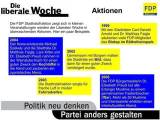 Aktionen Die FDP Stadtratsfraktion zeigt sich in kleinen Veranstaltungen werden der Liberalen Woche in überraschenden Aktionen. Hier ein paar Beispiele. 1999 Mit den Stadträten Carl-Gerold Arnold und Dr. Matthias Faigle säuberten viele FDP-Mitglieder das  Biotop im Röthelheimpark . 2004 Der Kreisvorsitzende Michael Székely und die Stadträte Dr. Matthias Faigle, Lars Kittel und Dr. Elisabeth Preuß nahmen in der Weinstube Kach für einen guten Zweck den  Kochlöffel  in die Hand und zauberten ein zypriotisches Menü. 2003 Die Stadtratsfraktion sorgte für frische Luft in müden  Fahrradreifen . 2002 Gemeinsam mit Bürgern malten die Stadträte ein  Bild , dass dann für einen guten Zweck versteigert wurde. 2006 Die FDP Bürgermeisterin Dr. Elisabeth Preuß lud alle Erlanger Muslime zu einem gemeinsamen Fastenbrechen ( Iftar ). Mehr als 50 Muslime und Interessierte erlebten einen interkulturellen Abend. 