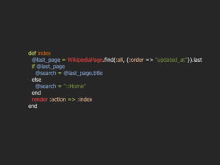 def   index @last_page  =   WikipediaPage .find( :all , { :order  =>  "updated_at" }).last if   @last_page @search  =   @last_page.title else @search  =   "::Home" end render   :action   =>   :index end 