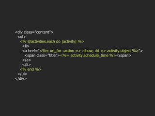 <div class="content"> <ul> <% @activities.each do |activity| %> <li> <a href=" <%= url_for :action => :show, :id => activity.object %> "> <span class="title"> <%= activity.schedule_time %> </span> </a> </li> <% end %> </ul> </div> 