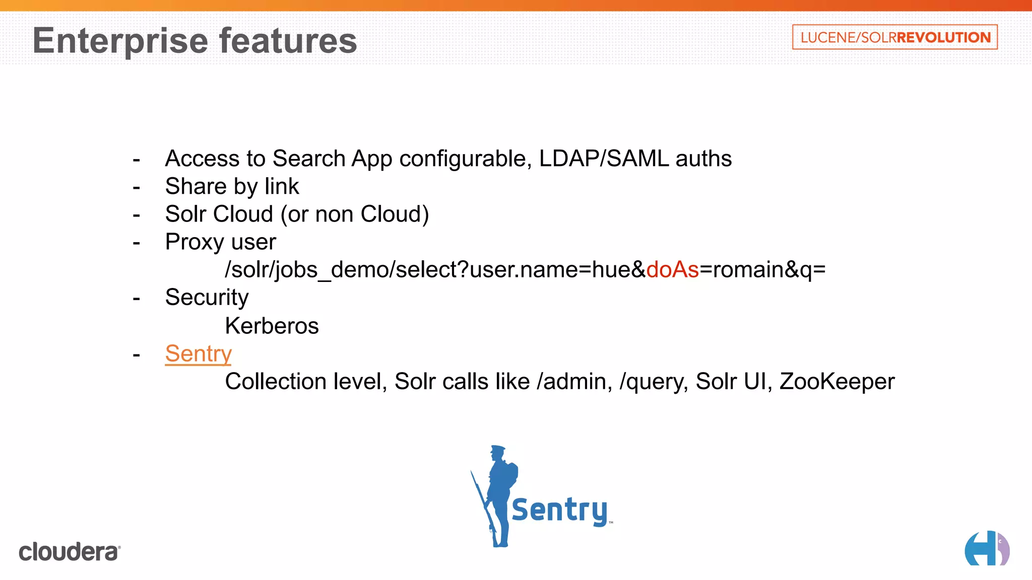 Enterprise features 
- Access to Search App configurable, LDAP/SAML auths 
- Share by link 
- Solr Cloud (or non Cloud) 
- Proxy user 
/solr/jobs_demo/select?user.name=hue&doAs=romain&q= 
- Security 
Kerberos 
- Sentry 
Collection level, Solr calls like /admin, /query, Solr UI, ZooKeeper 
 