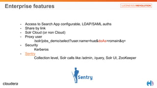 Enterprise features 
- Access to Search App configurable, LDAP/SAML auths 
- Share by link 
- Solr Cloud (or non Cloud) 
- Proxy user 
/solr/jobs_demo/select?user.name=hue&doAs=romain&q= 
- Security 
Kerberos 
- Sentry 
Collection level, Solr calls like /admin, /query, Solr UI, ZooKeeper 
 
