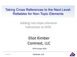 Taking Cross References to the Next Level: 
Reltables for Non‐Topic Elements 
Adding non-topic-element 
indirection to DITA. 
Eliot Kimber 
Contrext, LLC 
DITA Europe 2014 
11/24/2014 Contrext, LLC 1 
 