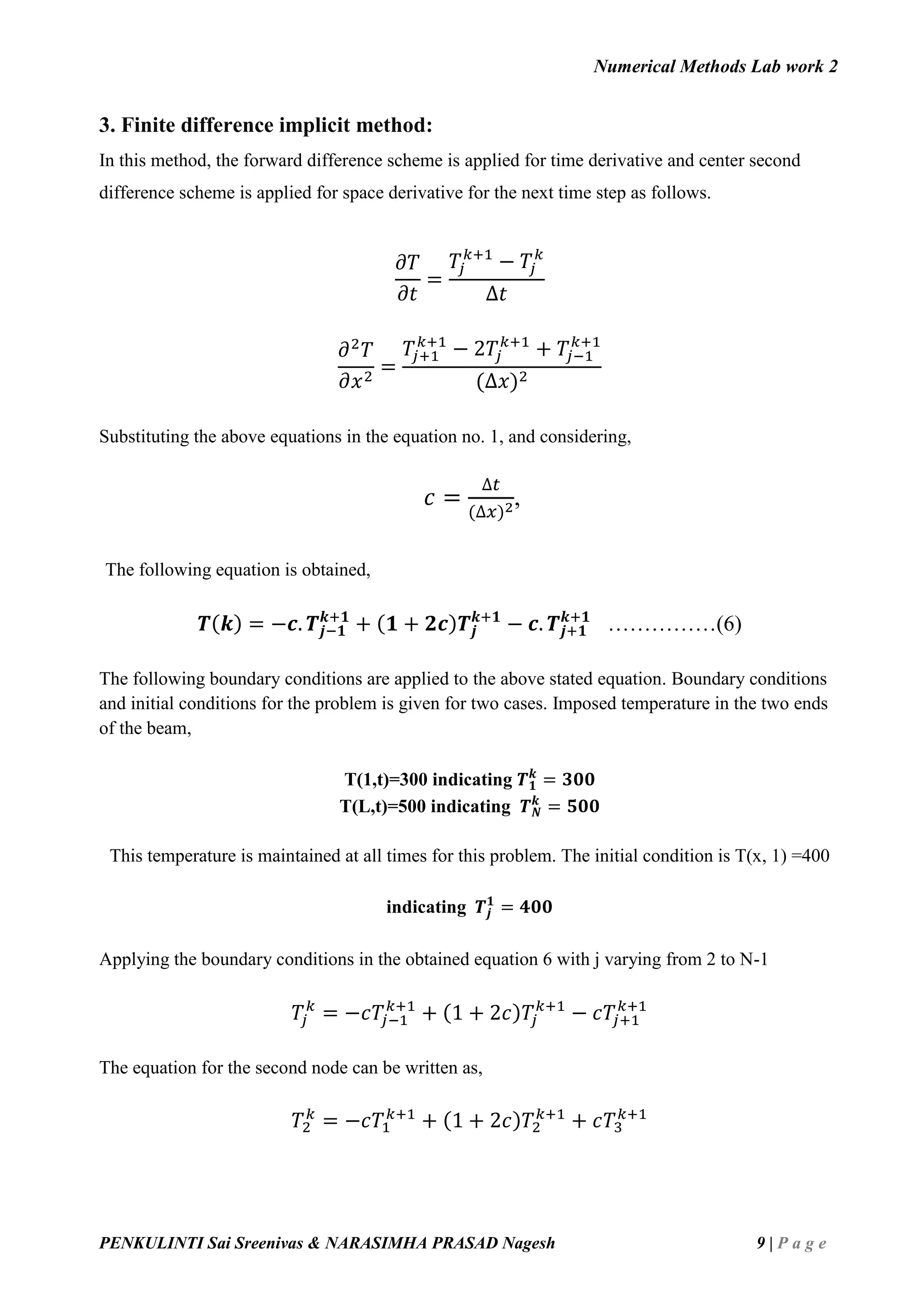 Numerical Methods Lab work 2
PENKULINTI Sai Sreenivas & NARASIMHA PRASAD Nagesh 9 | P a g e
3. Finite difference implicit method:
In this method, the forward difference scheme is applied for time derivative and center second
difference scheme is applied for space derivative for the next time step as follows.
𝜕𝑇
𝜕𝑡
=
𝑇𝑗
𝑘+1
− 𝑇𝑗
𝑘
∆𝑡
𝜕2
𝑇
𝜕𝑥2
=
𝑇𝑗+1
𝑘+1
− 2𝑇𝑗
𝑘+1
+ 𝑇𝑗−1
𝑘+1
(∆𝑥)2
Substituting the above equations in the equation no. 1, and considering,
𝑐 =
∆𝑡
(∆𝑥)2,
The following equation is obtained,
𝑻(𝒌) = −𝒄. 𝑻𝒋−𝟏
𝒌+𝟏
+ (𝟏 + 𝟐𝒄)𝑻𝒋
𝒌+𝟏
− 𝒄. 𝑻𝒋+𝟏
𝒌+𝟏
……………(6)
The following boundary conditions are applied to the above stated equation. Boundary conditions
and initial conditions for the problem is given for two cases. Imposed temperature in the two ends
of the beam,
T(1,t)=300 indicating 𝑻 𝟏
𝒌
= 𝟑𝟎𝟎
T(L,t)=500 indicating 𝑻 𝑵
𝒌
= 𝟓𝟎𝟎
This temperature is maintained at all times for this problem. The initial condition is T(x, 1) =400
indicating 𝑻𝒋
𝟏
= 𝟒𝟎𝟎
Applying the boundary conditions in the obtained equation 6 with j varying from 2 to N-1
𝑇𝑗
𝑘
= −𝑐𝑇𝑗−1
𝑘+1
+ (1 + 2𝑐)𝑇𝑗
𝑘+1
− 𝑐𝑇𝑗+1
𝑘+1
The equation for the second node can be written as,
𝑇2
𝑘
= −𝑐𝑇1
𝑘+1
+ (1 + 2𝑐)𝑇2
𝑘+1
+ 𝑐𝑇3
𝑘+1
 