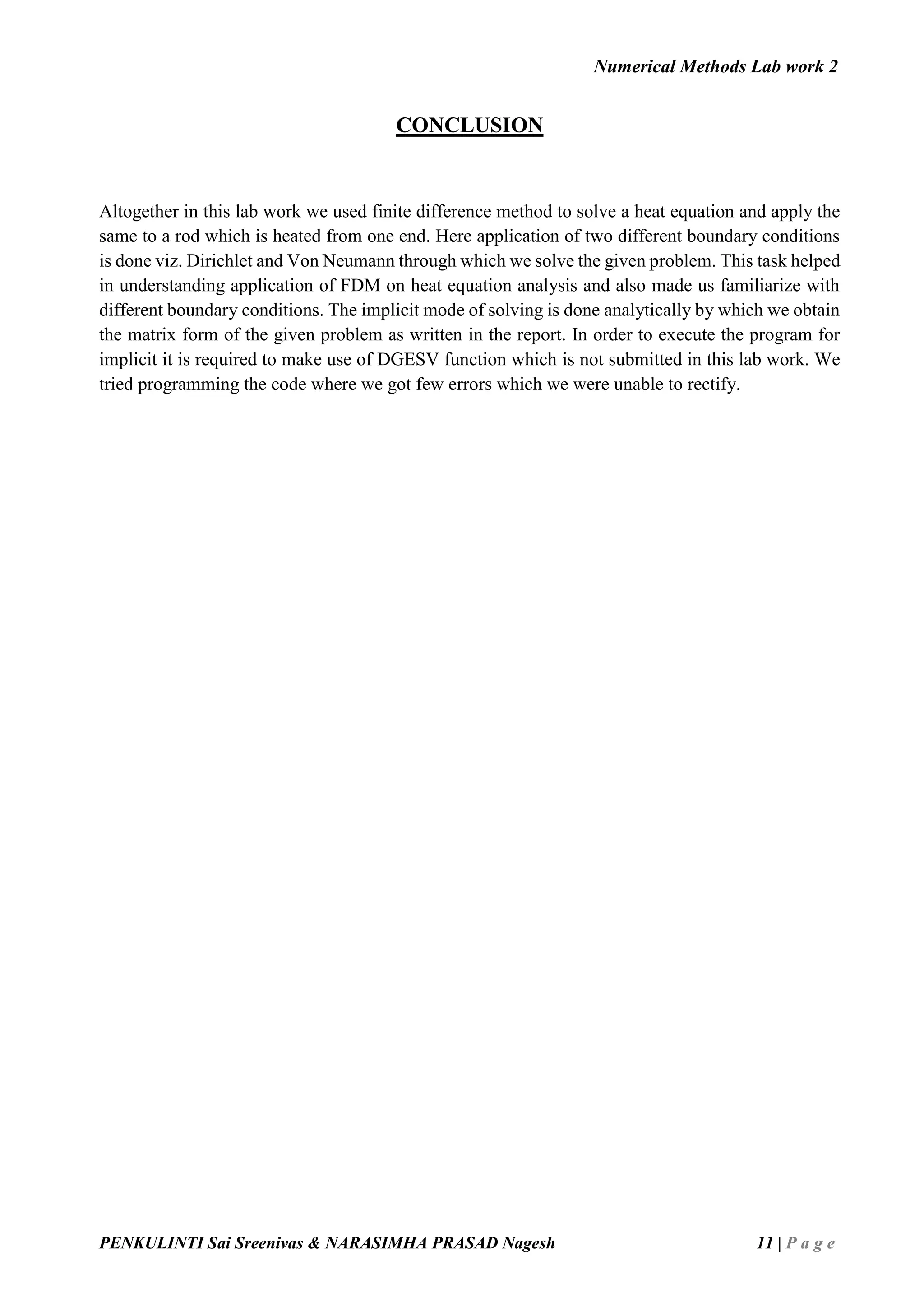 Numerical Methods Lab work 2
PENKULINTI Sai Sreenivas & NARASIMHA PRASAD Nagesh 11 | P a g e
CONCLUSION
Altogether in this lab work we used finite difference method to solve a heat equation and apply the
same to a rod which is heated from one end. Here application of two different boundary conditions
is done viz. Dirichlet and Von Neumann through which we solve the given problem. This task helped
in understanding application of FDM on heat equation analysis and also made us familiarize with
different boundary conditions. The implicit mode of solving is done analytically by which we obtain
the matrix form of the given problem as written in the report. In order to execute the program for
implicit it is required to make use of DGESV function which is not submitted in this lab work. We
tried programming the code where we got few errors which we were unable to rectify.
 