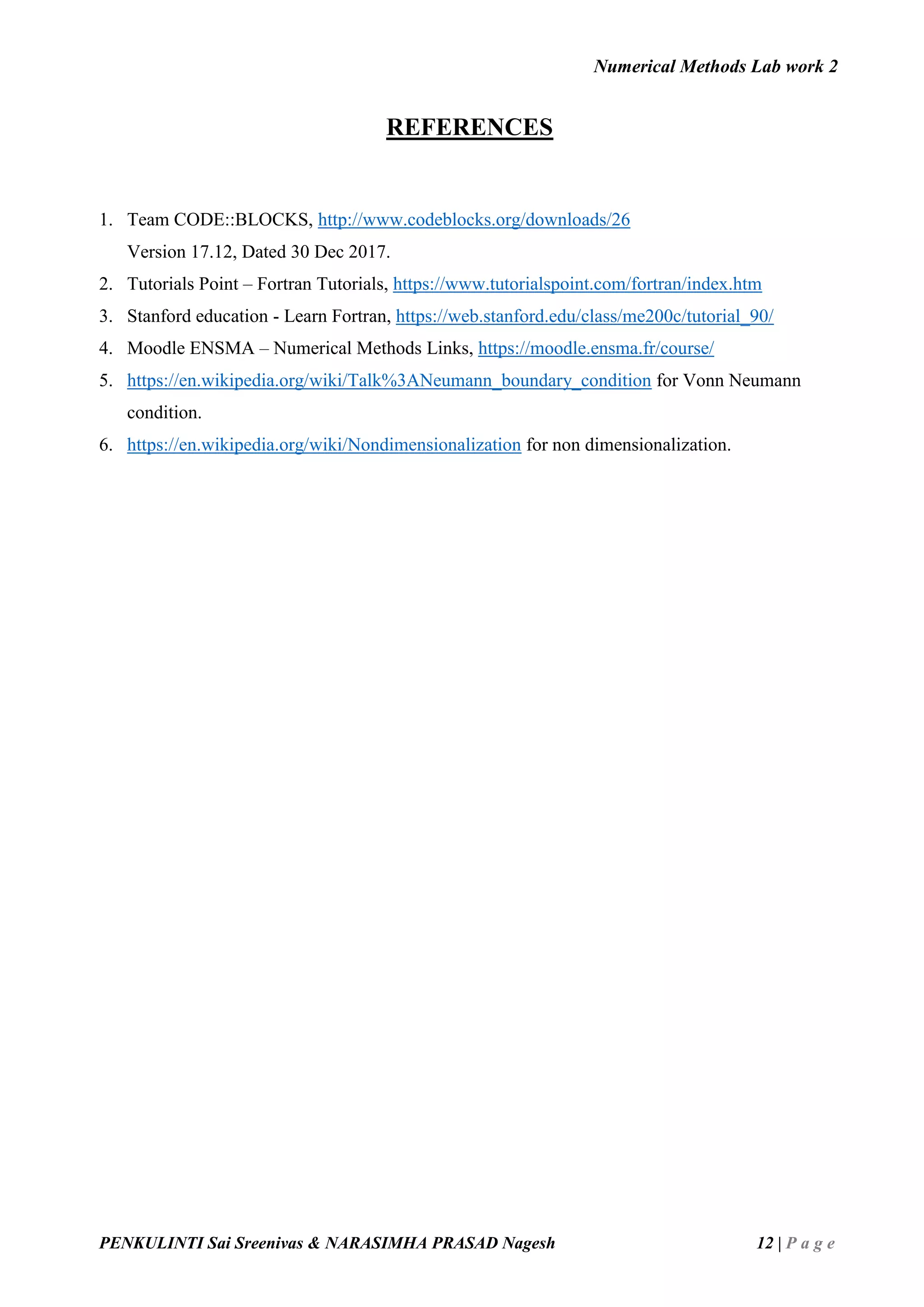 Numerical Methods Lab work 2
PENKULINTI Sai Sreenivas & NARASIMHA PRASAD Nagesh 12 | P a g e
REFERENCES
1. Team CODE::BLOCKS, http://www.codeblocks.org/downloads/26
Version 17.12, Dated 30 Dec 2017.
2. Tutorials Point – Fortran Tutorials, https://www.tutorialspoint.com/fortran/index.htm
3. Stanford education - Learn Fortran, https://web.stanford.edu/class/me200c/tutorial_90/
4. Moodle ENSMA – Numerical Methods Links, https://moodle.ensma.fr/course/
5. https://en.wikipedia.org/wiki/Talk%3ANeumann_boundary_condition for Vonn Neumann
condition.
6. https://en.wikipedia.org/wiki/Nondimensionalization for non dimensionalization.
 