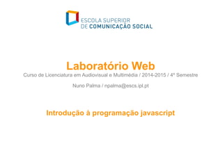 Laboratório Web
Curso de Licenciatura em Audiovisual e Multimédia / 2014-2015 / 4º Semestre
Nuno Palma / npalma@escs.ipl.pt
Introdução à programação javascript
 