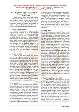 S. Ravi Babu, P. Ramesh Babu, Dr.V.Rambabu / International Journal of Engineering
Research and Applications (IJERA) ISSN: 2248-9622 www.ijera.com
Vol. 3, Issue 4, Jul-Aug 2013, pp.2136-2140
2138 | P a g e
III. EFFECTS OF SOME PARAMETERS ON
THERMAL CONDUCTIVITY OF
NANOFLUIDS
Experimental studies show that thermal
conductivity of nanofluids depends on many factors
such as particle volume fraction, particle material,
particle size, particle shape, base fluid material, and
temperature. Amount and types of additives and the
acidity of the nanofluid were also shown to be
effective in the thermal conductivity enhancement.
3.1 Particle Volume Fraction
Particle volume fraction is a parameter that
is investigated in almost all of the experimental
studies and the results are usually in agreement
qualitatively. Most of the researchers report
increasing thermal conductivity with increasing
particle volume fraction and the relation found is
usually linear. However, there are also some studies
which indicate nonlinear behaviour. According to the
some authors, such a nonlinear relation is an
indication of interactions between particles. It was
concluded that despite the fact that particle volume
fraction is very small, nanotubes interact with each
other due to the very high particle concentration
(1011 particles/cm3
).
3.2 Particle Material
Most of the studies show that particle
material is an important parameter that affects the
thermal conductivity of nanofluids. At first glance, it
might be thought that the difference in the thermal
conductivities of particle materials is the main reason
of this effect. However, studies show that particle
type may affect the thermal conductivity of
nanofluids in other ways. For example the thermal
conductivity of nanofluids with Al2O3 and CuO nano
particles and they found that nanofluids with CuO
nanoparticles showed better enhancement when
compared to the nanofluids prepared using Al2O3
nanoparticles. It should be noted that Al2O3, as a
material, has higher thermal conductivity than CuO.
Therefore, thermal conductivity of particle material
may not be the dominant parameter that determines
the thermal conductivity of the nanofluid.
3.3 Particle Size
Particle size is another important parameter
of thermal conductivity of nanofluids. It is possible to
produce nanoparticles of various sizes, generally
ranging between 5 and 100 nm. Mushed.[6]
concluded that the size of the nanoparticles is an
important factor that affects the thermal conductivity
enhancement, which is contrary to the predictions of
conventional models such as Hamilton and Crosser
model, which does not take the effect of particle size
on thermal conductivity into account. The general
trend in the experimental data is that the thermal
conductivity of nanofluids increases with decreasing
particle size. This trend is theoretically supported by
two mechanisms of thermal conductivity
enhancement; Brownian motion of nanoparticles and
liquid layering around nanoparticles. However, there
is also a significant amount of contradictory data in
the literature that indicate decreasing thermal
conductivity with decreasing particle size. In fact, for
the case of nanofluids with Al2O3nanoparticles, such
results are more common than the results showing
increasing thermal conductivity with decreasing
particle size.
3.4 Particle Shape
There are mainly two particle shapes used in
nanofluid research; spherical particles and cylindrical
particles. Cylindrical particles usually have a large
length-to-diameter ratio. Two types of nanoparticles
were used for the preparation of nanofluids; spherical
particles with 26 nm average diameter and cylindrical
particles with 600 nm average diameter. It was found
that 4.2 vol. % water-based nanofluids with spherical
particles had a thermal conductivity enhancement of
15.8%, whereas 4 vol. % nanofluids with cylindrical
particles had a thermal conductivity enhancement of
22.9%. In addition to these experimental results, the
fact that nanofluids with carbon nanotubes (which are
cylindrical in shape) generally show greater thermal
conductivity enhancement than nanofluids with
spherical particles should also be considered. As a
result, one can conclude that cylindrical nanoparticles
provide higher thermal conductivity enhancement
than spherical particles. One of the possible reasons
of this is the rapid heat transport along relatively
larger distances in cylindrical particles since
cylindrical particles usually have lengths on the order
of micrometers. However, it should be noted that
nanofluids with cylindrical particles usually have
much larger viscosities than those with spherical
nanoparticles. As a result, the associated increase in
pumping power is large and this reduces the
feasibility of usage of nanofluids with cylindrical
particles.
3.5 Particle Material and Base Fluid
Many different particle materials are used
for nanofluid preparation. Al2O3, CuO, TiO2, SiC,
TiC, Ag, Au, Cu and Fe nanoparticles are frequently
used in nanofluid research. Carbon nanotubes are
also utilized due to their extremely high thermal
conductivity in the longitudinal (axial) direction.
Base fluids mostly used in the preparation of
nanofluids are the common working fluids of heat
transfer applications; such as, water, ethylene glycol
and engine oil. According to the conventional
thermal conductivity models such as the Maxwell
model, as the base fluid thermal conductivity of a
mixture decreases, the thermal conductivity ratio
(thermal conductivity of nanofluid (knf ) divided by
the thermal conductivity of base fluid (kf)) increases.
 
