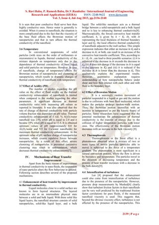 S. Ravi Babu, P. Ramesh Babu, Dr.V.Rambabu / International Journal of Engineering
Research and Applications (IJERA) ISSN: 2248-9622 www.ijera.com
Vol. 3, Issue 4, Jul-Aug 2013, pp.2136-2140
2139 | P a g e
It is seen that poor conductive fluid serve best then
highly conductive ones. Hence water is generally is
avoided. When it comes to nanofluids, the situation is
more complicated due to the fact that the viscosity of
the base fluid affects the Brownian motion of
nanoparticles and that in turn affects the thermal
conductivity of the nanofluid.
3.6 Temperature
In conventional suspensions of solid
particles (with sizes on the order of millimeters or
micrometers) in liquids, thermal conductivity of the
mixture depends on temperature only due to the
dependence of thermal conductivity of base liquid
and solid particles on temperature. However, in case
of nanofluids, change of temperature affects the
Brownian motion of nanoparticles and clustering of
nanoparticles, which results in dramatic changes of
thermal conductivity of nanofluids with temperature.
3.7 Effect of Acidity (PH)
The number of studies regarding the pH
value on the effect of fluid acidity on the thermal
conductivity enhancement of nanofluids is limited
when compared to the studies regarding the other
parameters. A significant decrease in thermal
conductivity ratio with increasing pH values as
reported in literature. It was also observed that the
rate of change of thermal conductivity with particle
volume fraction was dependent on pH value. Thermal
conductivity enhancement of 5 vol. % Al2O3/water
nanofluid was 23% when pH is equal to 2.0 and it
became 19% when pH is equal to 11.5. It is obtained
optimum values of pH (approximately 8.0 for
Al2O3/water and 9.5 for Cu/water nanofluids) for
maximum thermal conductivity enhancement. At the
optimum value of pH, surface charge of nanoparticles
increases, which creates repulsive forces between
nanoparticles. As a result of this effect, severe
clustering of nanoparticles is prevented (excessive
clustering may result in sedimentation, which
decreases thermal conductivity enhancement)[7].
IV. Mechanisms of Heat Transfer
Improvement
Apart from the basic reason of improvement
in thermal conductivity in nano fluids, the suspension
of nano particles alters the flow behaviour in general.
Following section describes several of the proposed
mechanisms.
4.1 Enhancement of heat transfer by improvement
in thermal conductivity.
Liquid molecules close to a solid surface are
known to form layered structures. The layered
molecules are in an intermediate physical state
between a solid and bulk liquid. With these solid like
liquid layers, the nanofluid structure consists of solid
nanoparticles, solid-like liquid layer, and a bulk
liquid. The solid-like nanolayer acts as a thermal
bridge between a solid nanoparticle and a bulk liquid
and so is key to enhancing thermal conductivity[8].
Macroscopically, the forced convective heat transfer
coefficient, h, is given by h = Kf /δt, with δt
representing the local thickness of thermal boundary
layer and Kf- the local effective thermal conductivity
of nanofluids adjacent to the wall surface. This simple
expression indicates that either an increase in Kf and a
decrease in δt, or both, can result in an increase of the
convective heat transfer coefficient. This, according to
h = Kf /δt , can lead to three possible scenarios: (i) h is
enhanced if the decrease in δt exceeds the decrease in
Kf; (ii) h does not change if the decrease in δt is equal
to the decrease in Kf; and (iii) h is reduced if the
decrease in δt is lower than the decrease in Kf. This
qualitatively explains the experimental results.
However, quantitative explanation requires
understanding of how nanoparticles behave under
shear and how they interact with each other and with
fluid in the boundary layer.
4.2 Effect of Brownian Motion
It is a seemingly random movement of
particles suspended in a liquid or gas and the motion
is due to collisions with base fluid molecules, which
makes the particles undergo random-walk motion.
Thus, the Brownian motion intensifies with an
increase in temperature as per the kinetic theory of
particles. Some researchers have suggested that the
potential mechanism for enhancement of thermal
conductivity is the transfer of energy due to the
collision of higher temperature particles with lower
ones. The effectiveness of the Brownian motion
decreases with an increase in the bulk viscosity [8].
4.3 Thermophoresis
Thermophoresis or the Soret effect is a
phenomenon observed when a mixture of two or
more types of motile particles (particles able to
move) is subjected to the force of a temperature
gradient. The phenomenon is most significant in a
natural convection process, where the flow is driven
by buoyancy and temperature. The particles travel in
the direction of decreasing temperature and the
process of heat transfer increases with a decrease in
the bulk density[9].
4.4 Intensification of turbulence
Lee [4] proposed that the enhancement
could also come from intensification of turbulence
due to the presence of the nanoparticles. However,
pressure drop measurements by Mushed[6] clearly
show that turbulent friction factors in their nanofluids
can be very well predicted by the traditional friction
factor correlations for pure fluids, if the measured
nanofluid viscosity is used. This suggests that,
beyond the obvious viscosity effect, turbulence is not
affected by the presence of the nanoparticles. This
 