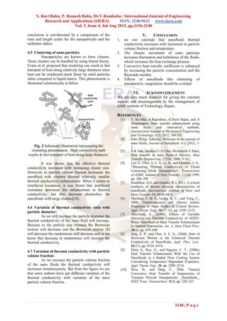 S. Ravi Babu, P. Ramesh Babu, Dr.V.Rambabu / International Journal of Engineering
Research and Applications (IJERA) ISSN: 2248-9622 www.ijera.com
Vol. 3, Issue 4, Jul-Aug 2013, pp.2136-2140
2140 | P a g e
conclusion is corroborated by a comparison of the
time and length scales for the nanoparticles and the
turbulent eddies.
4.5 Clustering of nano particles
Nanoparticles are known to form clusters.
These clusters can be handled by using fractal theory.
Evans et al. proposed that clustering can result in fast
transport of heat along relatively large distances since
heat can be conducted much faster by solid particles
when compared to liquid matrix. This phenomenon is
illustrated schematically in below.
Fig. 3 Schematic illustration representing the
clustering phenomenon. High conductivity path
results in fast transport of heat along large distances.
It was shown that the effective thermal
conductivity increased with increasing cluster size.
However, as particle volume fraction increased, the
nanofluid with clusters showed relatively smaller
thermal conductivity enhancement. When it comes to
interfacial resistance, it was found that interfacial
resistance decreases the enhancement in thermal
conductivity, but this decrease diminishes for
nanofluids with large clusters[10].
4.6 Variation of thermal conductivity ratio with
particle diameter:
As we will increase the particle diameter the
thermal conductivity of the nano fluid will increase.
Because as the particle size increase the Brownian
motion will decrease and the Brownian motion [8]
will decrease the randomness will decrease and as we
know that decrease in randomness will increase the
thermal conductivity.
4.7 Variation of thermal conductivity with particle
volume fraction:
As we increase the particle volume fraction
of the nano fluids the thermal conductivity will
increases simultaneously. But from the figure we see
that some authors have got different variation of the
thermal conductivity with variation of the nano
particle volume fraction.
V. CONCLUSION
1. we can conclude that nanofluids thermal
conductivity increases with increment in particle
volume fraction and temperature.
2. The chaotic movement of nano particles
increases fluctuation and turbulence of the fluids,
which increases the heat exchange process.
3. Convective heat transfer coefficient is enhanced
by increasing the particle concentration and the
Reynolds number.
4. Effects of nanofluids like clustering of
nanoparticle, coagulation should be avoided.
VI. ACKNOWLEDGEMENT
We are very much thankful for giving the constant
support and encouragement by the management of
GMR institute of Technology, Rajam.
REFERENCES
[1] T. Kavitha, A.Rajendran, A.Durai Rajan, and A
Shanmugam, Heat transfer enhancement using
nano fluids and innovative methods,
International Journal of Mechanical Engineering
and Technology, 3(2), 2012, 769-782.
[2] John Philip, Editorial, Welcome to the journal of
nano fluids, Journal of Nanofluids 1(1), 2012, 1-
2.
[3] S K Das, Stephen U.S Choi, Hrishikesh E Patel,
Heat transfer in nano fluids-A Review, Heat
Transfer Engineering, 27(10), 2006, 3-16.
[4] Lee, S., Choi, S. U. S., Li, S., and Eastman, J. A.,
―Measuring Thermal Conductivity of Fluids
Containing Oxide Nanoparticles‖, Transactions
of ASME, Journal of Heat Transfer, 121(4),1999,
pp. 280–289.
[5] Kandlikar, S.G, and Grande, W.J, 2011, A critical
synthesis of thermo physical characteristics of
nanofluids, International Journal of Heat and
Mass Transfer 54, 4410–4428.
[6] Murshed, S. M. S., Leong, K. C., and Yang, C.,
2008, Thermophysical and Electro kinetic
Properties of Nano fluids—A Critical Review,
Appl. Therm. Eng., 28(17–18), pp. 2109–2125.
[7] Abu-Nada, E., (2009), Effects of Variable
Viscosity and Thermal Conductivity of Al2O3-
Water Nanofluid on Heat Transfer Enhancement
in Natural Convection, Int. J. Heat Fluid Flow,
30(4), pp. 679–690.
[8] Jang, S. P., and Choi, S. U. S., (2004), Role of
Brownian Motion in the Enhanced Thermal
Conductivity of Nanofluids, Appl. Phys. Lett.,
84(21), pp. 4316–4318.
[9] Palm, S., Roy, G., and Nguyen, C. T., (2006),
Heat Transfer Enhancement With the Use of
Nanofluids in a Radial Flow Cooling System
Considering Temperature Dependent Properties,
Appl. Therm. Eng., 26, pp. 2209–2218.
[10] Wen, D., and Ding, Y., 2006, ―Natural
Convective Heat Transfer of Suspensions of
Titanium Dioxide Nanoparticles _Nanofluids_,
IEEE Trans. Nanotechnol., 5(3), pp. 220–227.
 