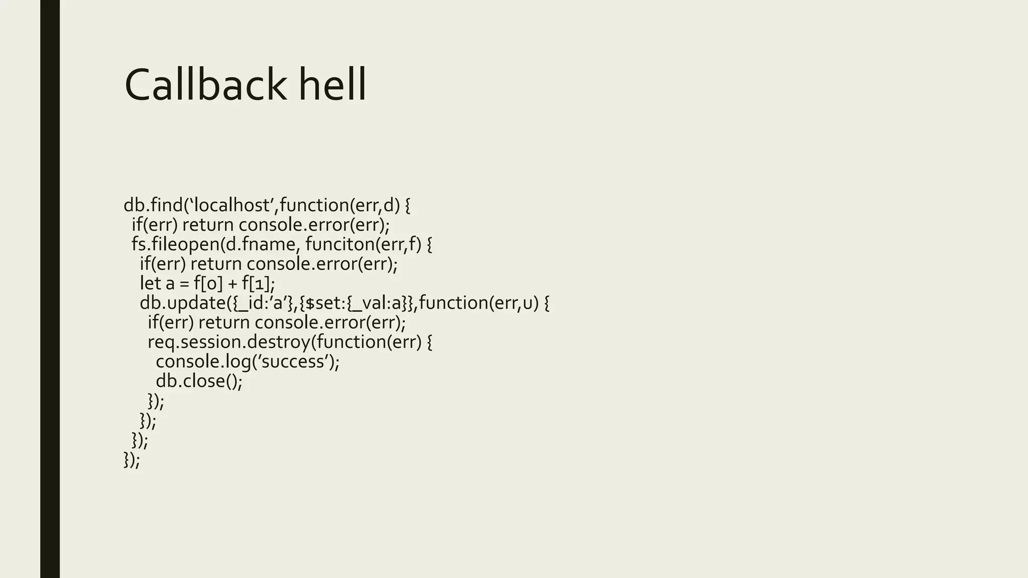 Callback hell
db.find(‘localhost’,function(err,d) {
if(err) return console.error(err);
fs.fileopen(d.fname, funciton(err,f) {
if(err) return console.error(err);
let a = f[0] + f[1];
db.update({_id:’a’},{$set:{_val:a}},function(err,u) {
if(err) return console.error(err);
req.session.destroy(function(err) {
console.log(’success’);
db.close();
});
});
});
});
 