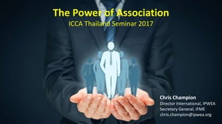 The Power of Association
ICCA Thailand Seminar 2017
Chris Champion
Director International, IPWEA
Secretary General, IFME
chris.champion@ipwea.org
 