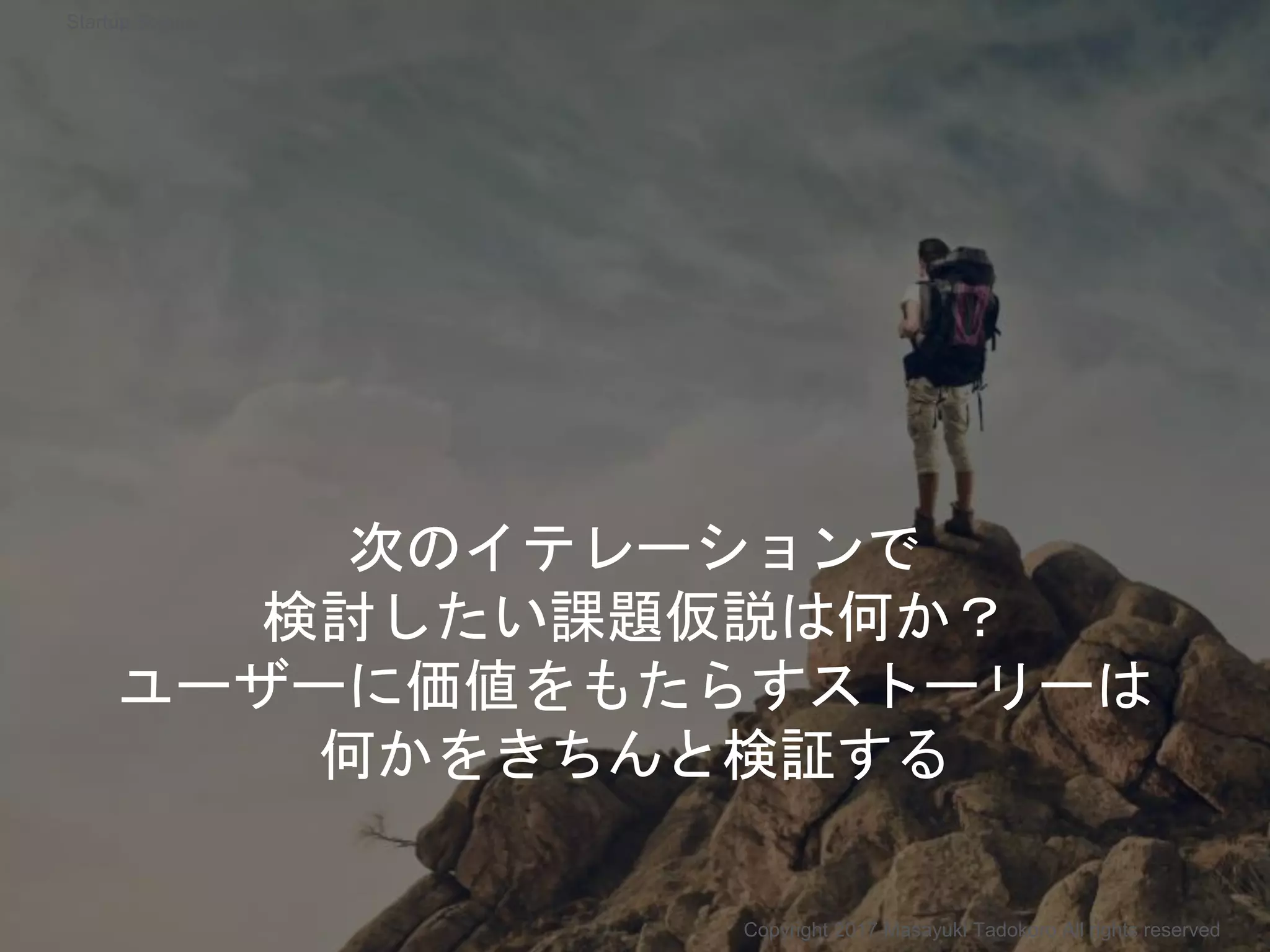 次のイテレーションで
検討したい課題仮説は何か？
ユーザーに価値をもたらすストーリーは
何かをきちんと検証する
Copyright 2017 Masayuki Tadokoro All rights reserved
Startup Science 2017
 