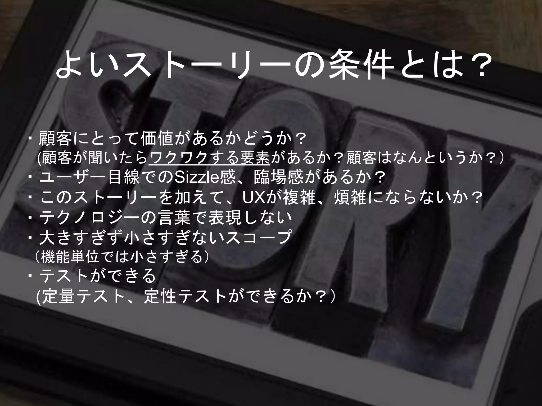 ・顧客にとって価値があるかどうか？
(顧客が聞いたらワクワクする要素があるか？顧客はなんというか？）
・ユーザー目線でのSizzle感、臨場感があるか？
・このストーリーを加えて、UXが複雑、煩雑にならないか？
・テクノロジーの言葉で表現しない
・大きすぎず小さすぎないスコープ
（機能単位では小さすぎる）
・テストができる
(定量テスト、定性テストができるか？）
よいストーリーの条件とは？
 