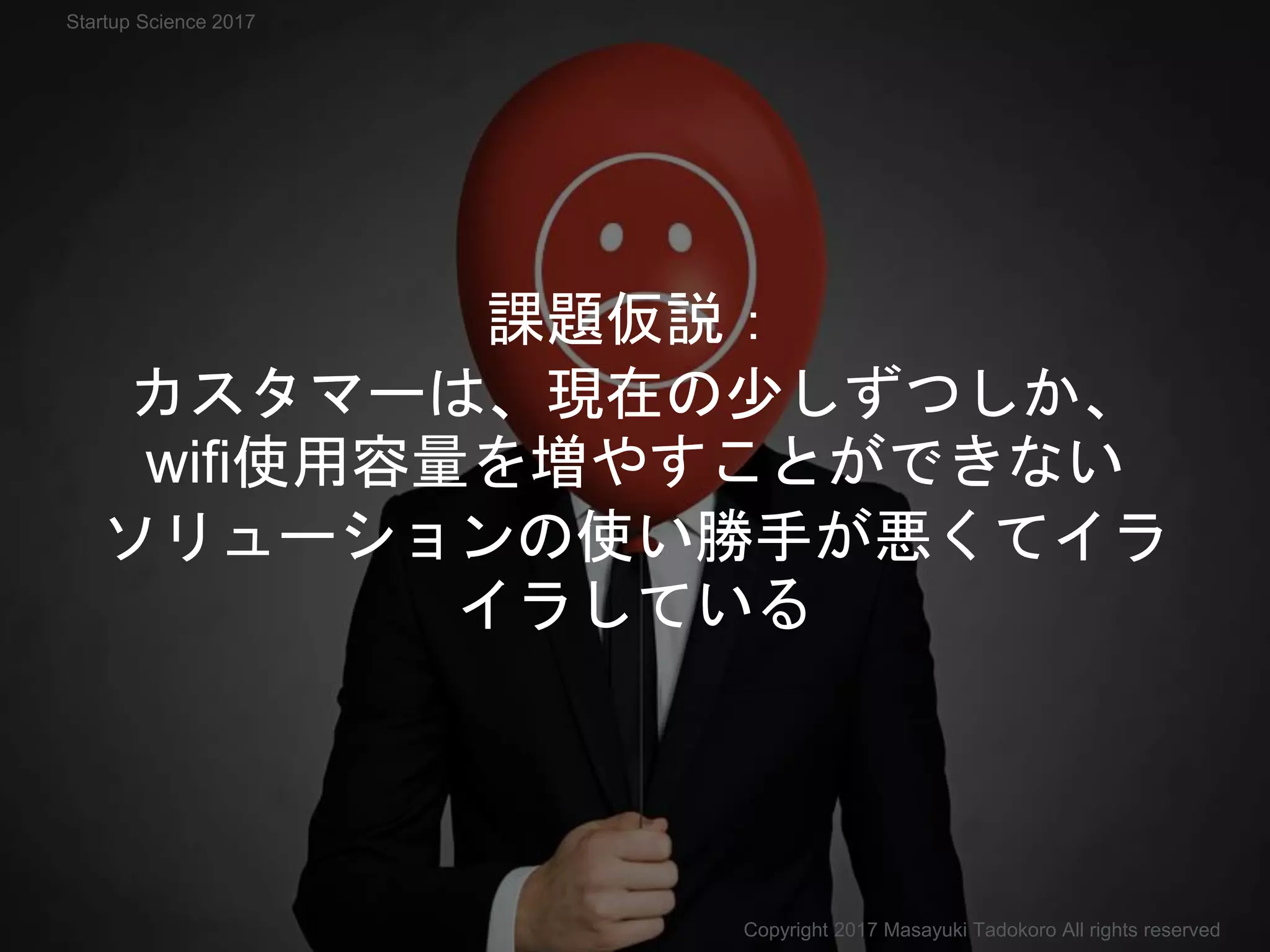 課題仮説：
カスタマーは、現在の少しずつしか、
wifi使用容量を増やすことができない
ソリューションの使い勝手が悪くてイラ
イラしている
Copyright 2017 Masayuki Tadokoro All rights reserved
Startup Science 2017
 