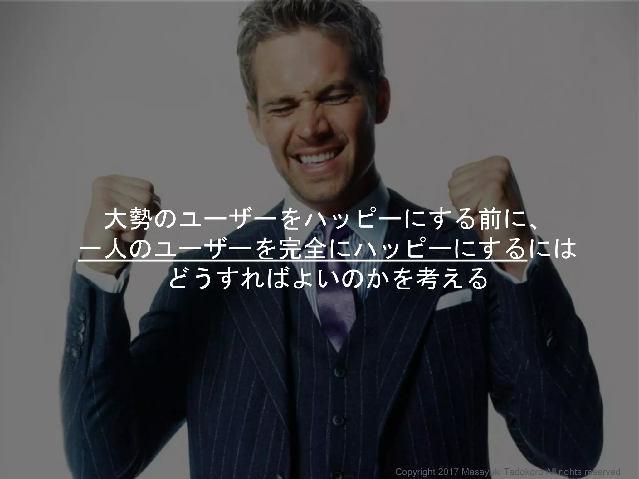 大勢のユーザーをハッピーにする前に、
一人のユーザーを完全にハッピーにするには
どうすればよいのかを考える
Copyright 2017 Masayuki Tadokoro All rights reserved
 