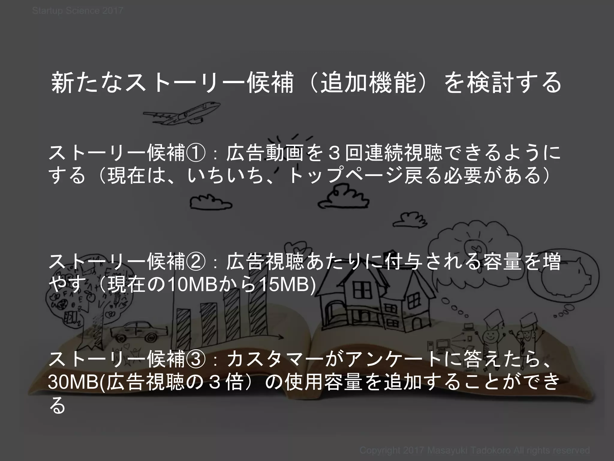 Copyright 2017 Masayuki Tadokoro All rights reserved
新たなストーリー候補（追加機能）を検討する
ストーリー候補①：広告動画を３回連続視聴できるように
する（現在は、いちいち、トップページ戻る必要がある）
ストーリー候補②：広告視聴あたりに付与される容量を増
やす（現在の10MBから15MB)
ストーリー候補③：カスタマーがアンケートに答えたら、
30MB(広告視聴の３倍）の使用容量を追加することができ
る
Copyright 2017 Masayuki Tadokoro All rights reserved
Startup Science 2017
 