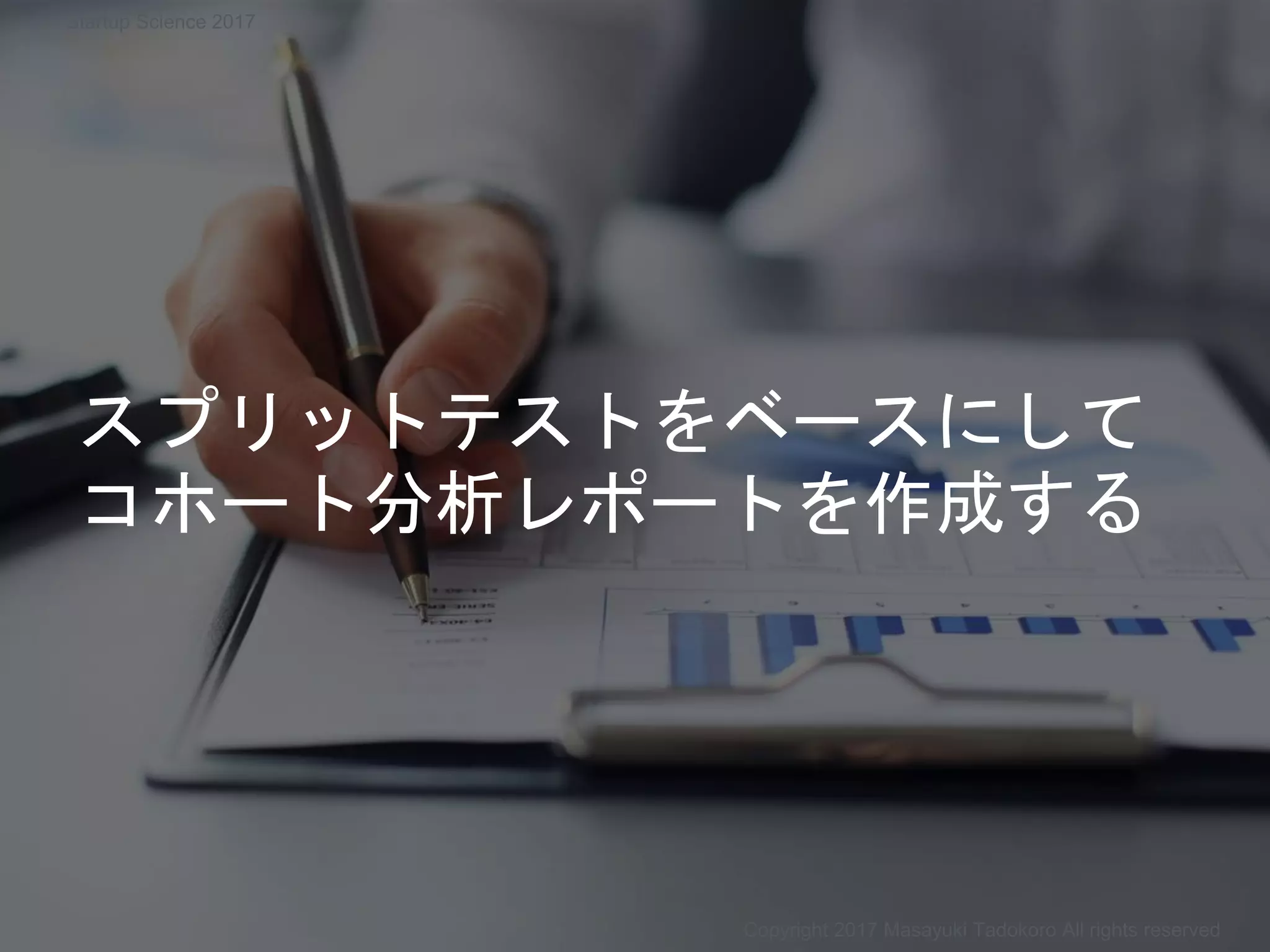 スプリットテストをベースにして
コホート分析レポートを作成する
Copyright 2017 Masayuki Tadokoro All rights reserved
Startup Science 2017
 