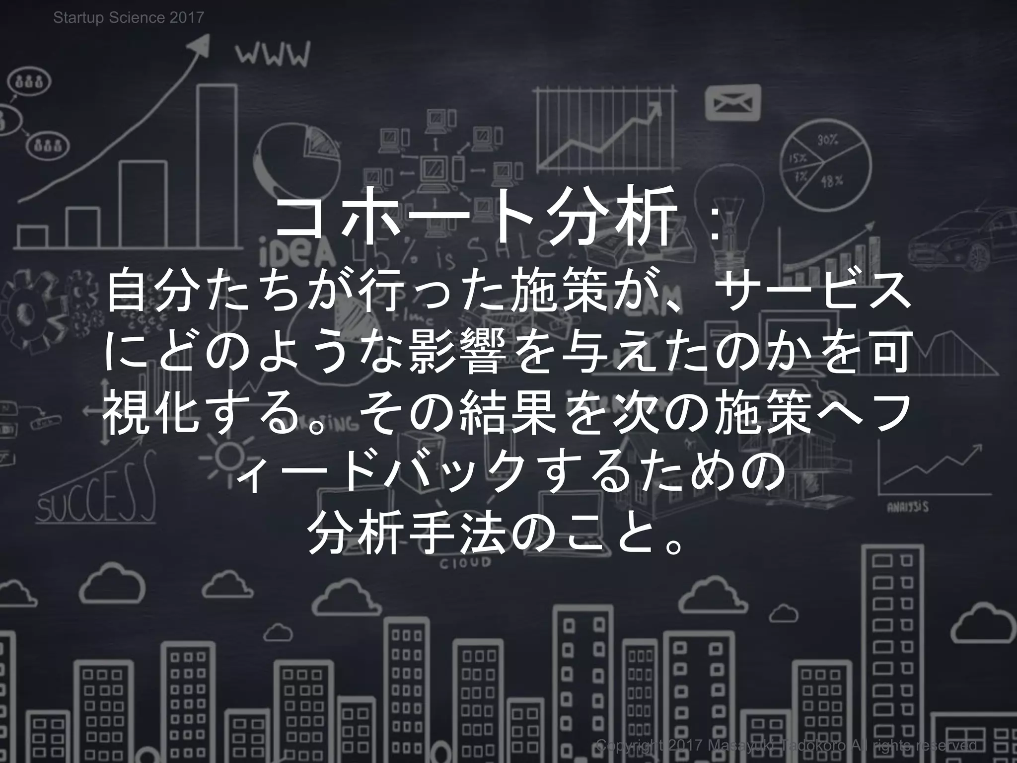 コホート分析：
自分たちが行った施策が、サービス
にどのような影響を与えたのかを可
視化する。その結果を次の施策へフ
ィードバックするための
分析手法のこと。
Copyright 2017 Masayuki Tadokoro All rights reserved
Startup Science 2017
 