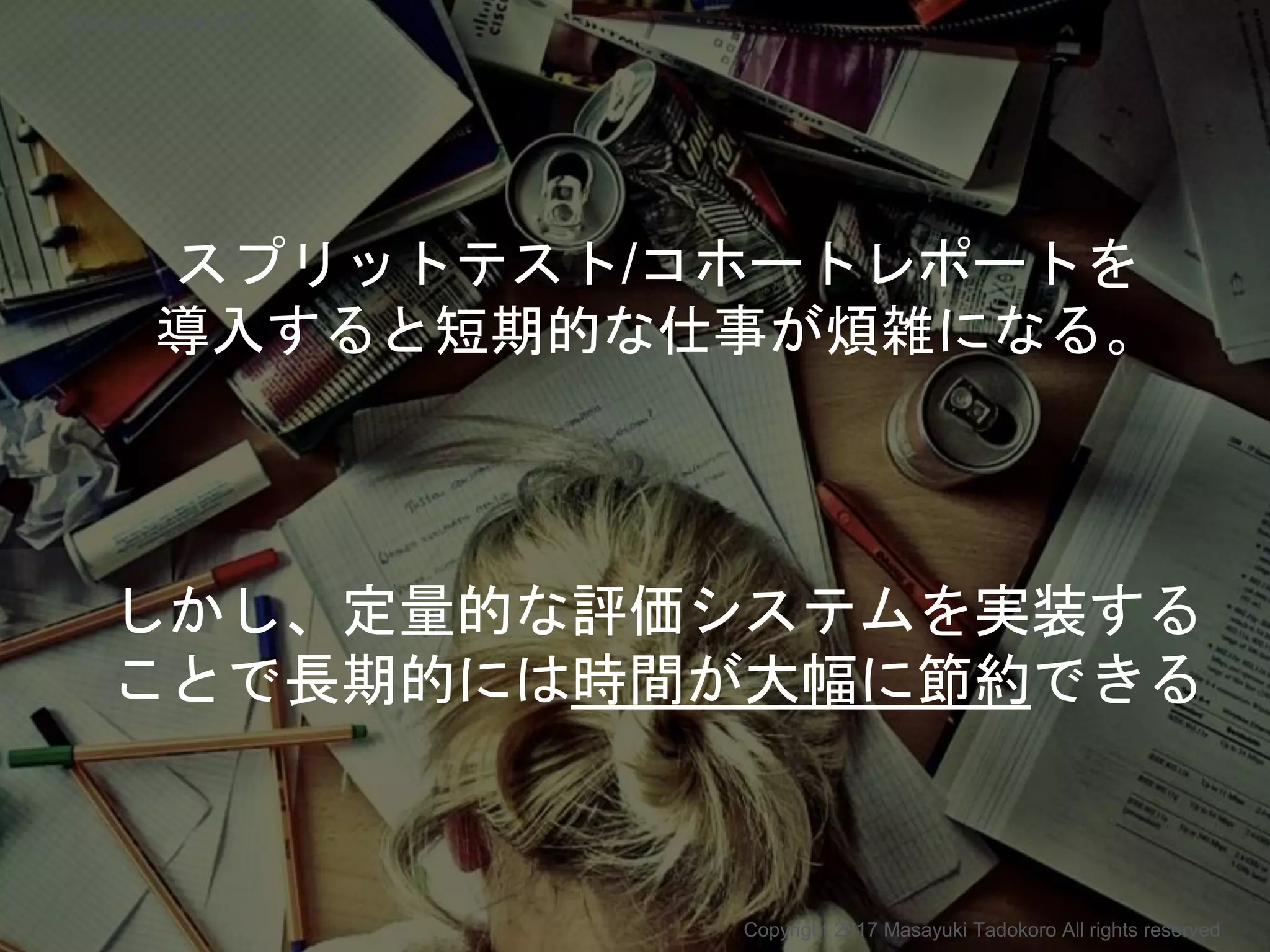 スプリットテスト/コホートレポートを
導入すると短期的な仕事が煩雑になる。
しかし、定量的な評価システムを実装する
ことで長期的には時間が大幅に節約できる
Copyright 2017 Masayuki Tadokoro All rights reserved
Startup Science 2017
 