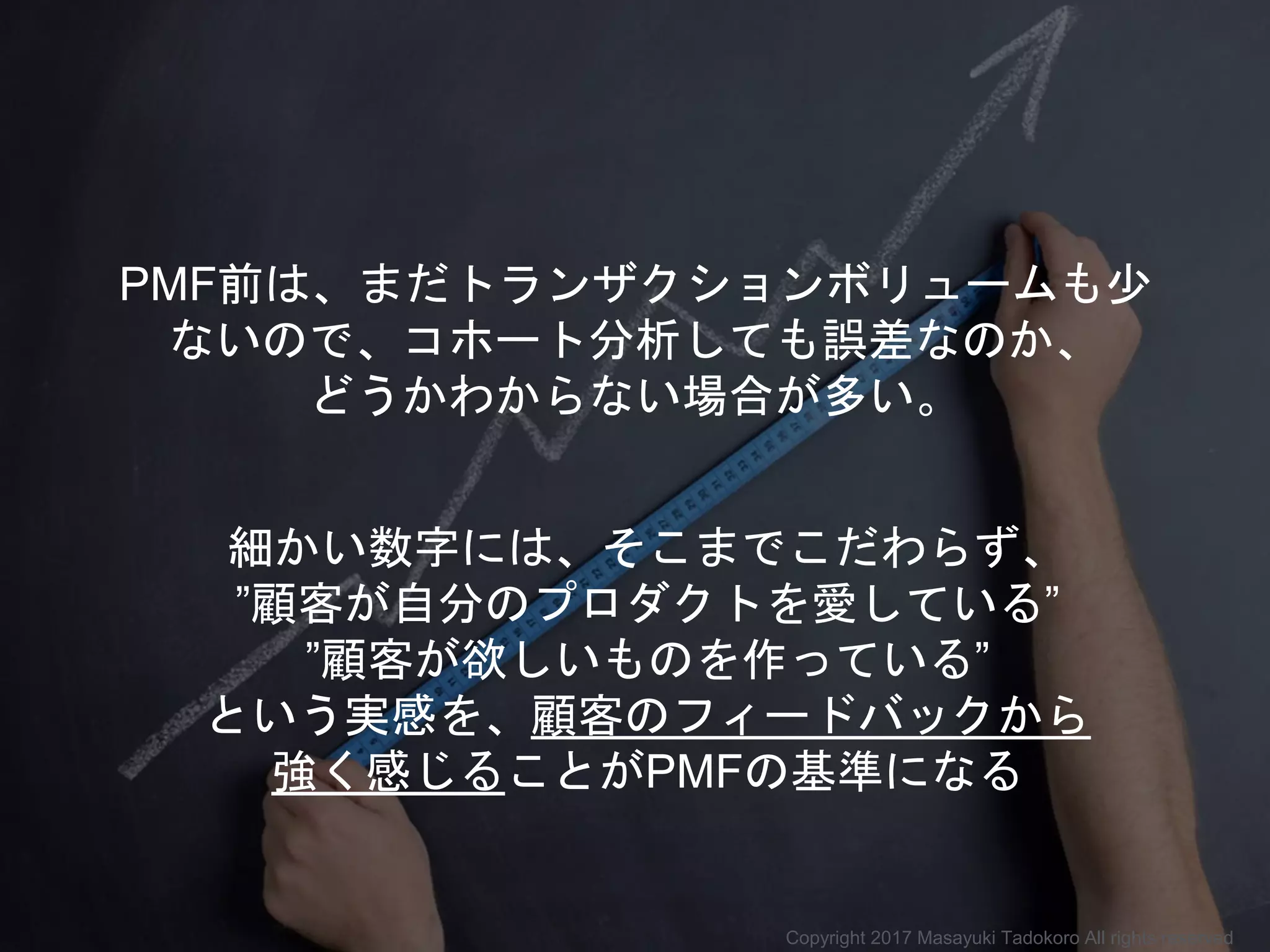 細かい数字には、そこまでこだわらず、
”顧客が自分のプロダクトを愛している”
”顧客が欲しいものを作っている”
という実感を、顧客のフィードバックから
強く感じることがPMFの基準になる
PMF前は、まだトランザクションボリュームも少
ないので、コホート分析しても誤差なのか、
どうかわからない場合が多い。
Copyright 2017 Masayuki Tadokoro All rights reserved
 