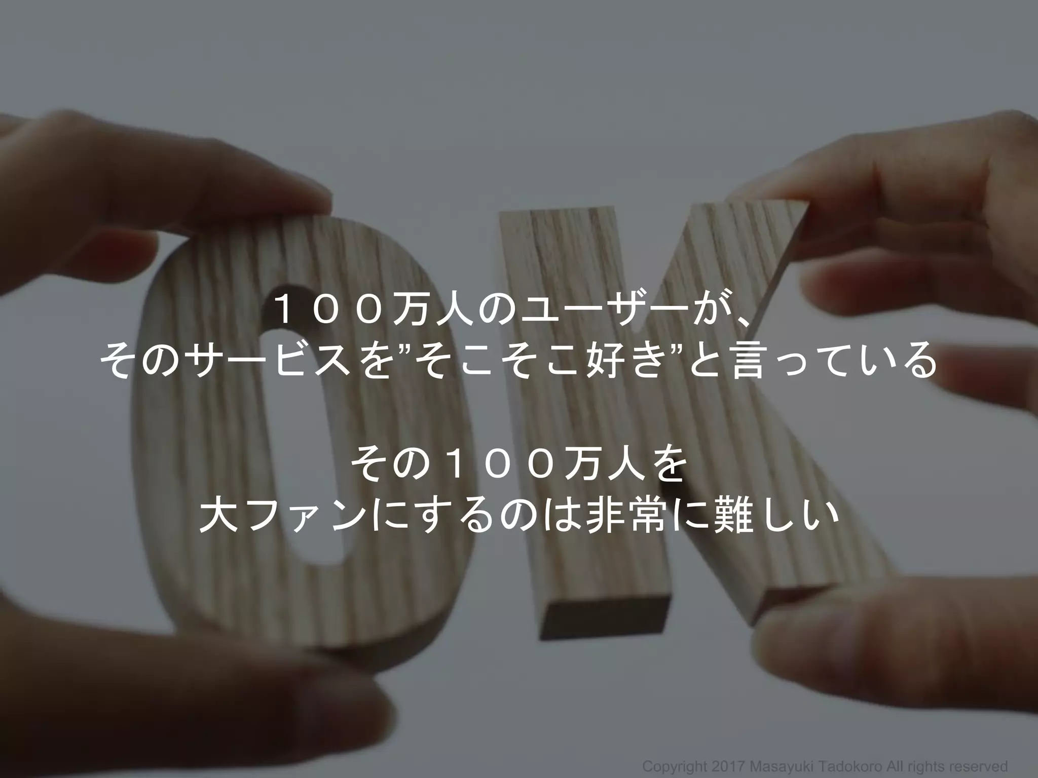１００万人のユーザーが、
そのサービスを”そこそこ好き”と言っている
その１００万人を
大ファンにするのは非常に難しい
Copyright 2017 Masayuki Tadokoro All rights reserved
 