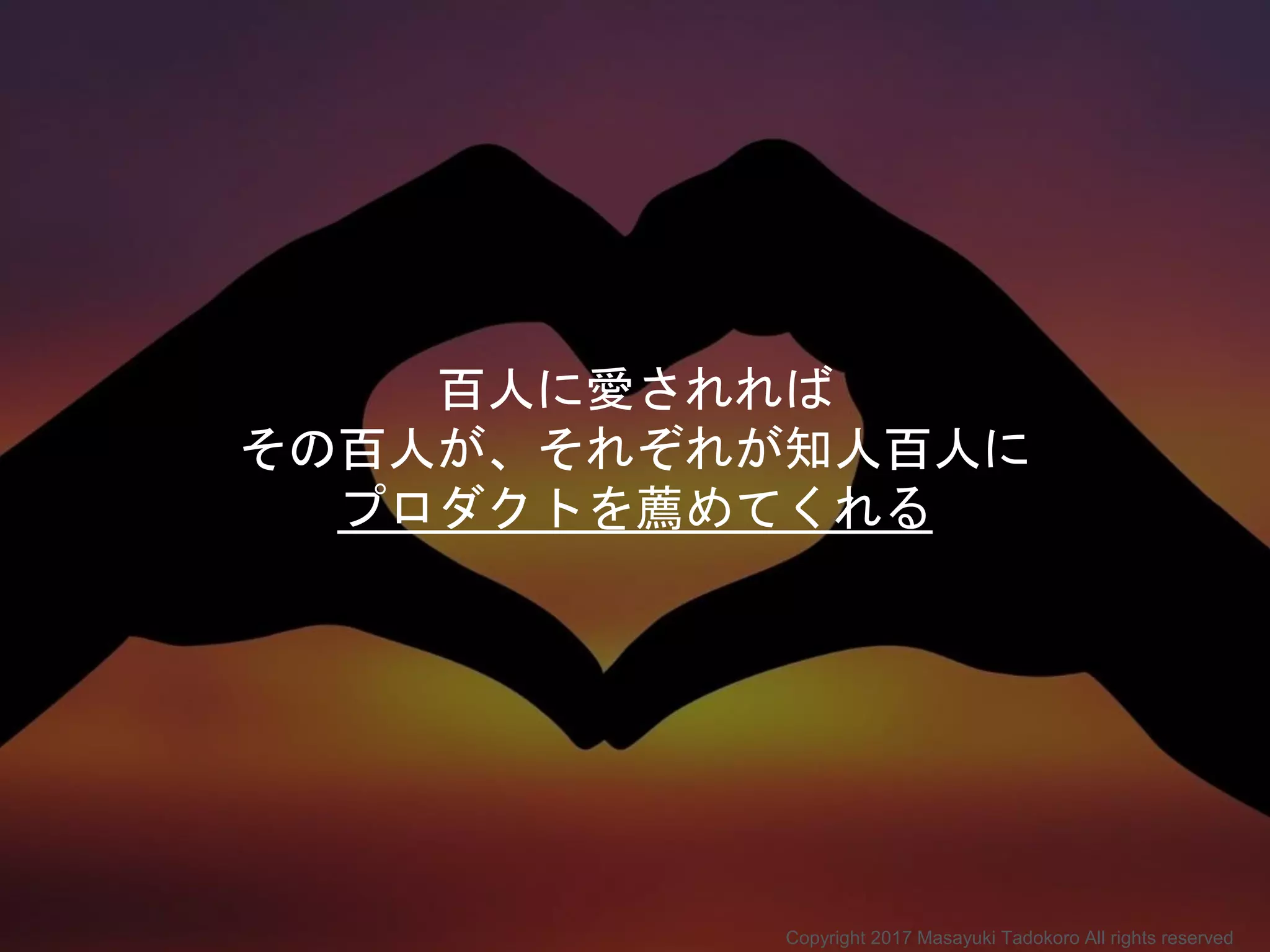 百人に愛されれば
その百人が、それぞれが知人百人に
プロダクトを薦めてくれる
Copyright 2017 Masayuki Tadokoro All rights reserved
 