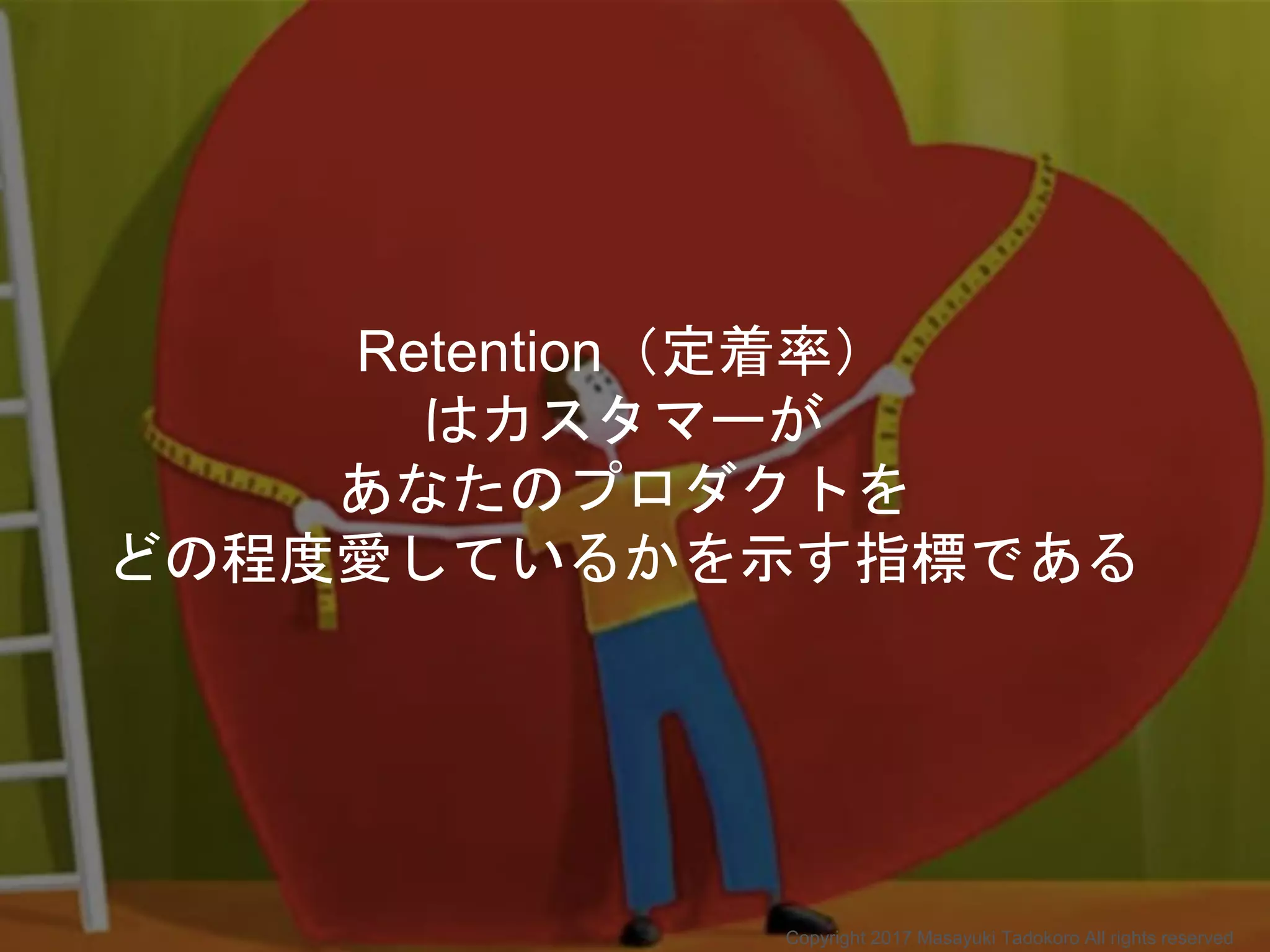 Retention（定着率）
はカスタマーが
あなたのプロダクトを
どの程度愛しているかを示す指標である
Copyright 2017 Masayuki Tadokoro All rights reserved
 