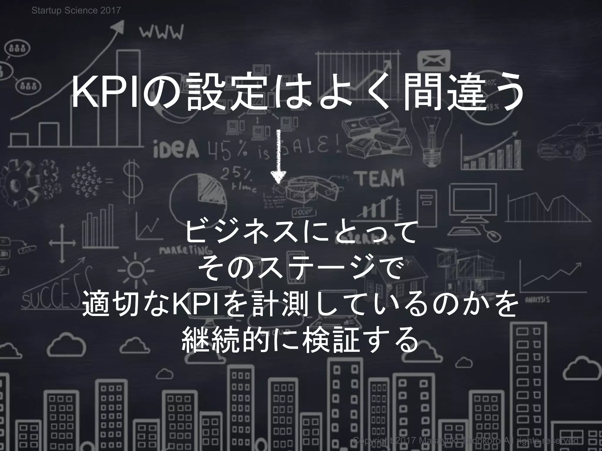 KPIの設定はよく間違う
ビジネスにとって
そのステージで
適切なKPIを計測しているのかを
継続的に検証する
Copyright 2017 Masayuki Tadokoro All rights reserved
Startup Science 2017
 