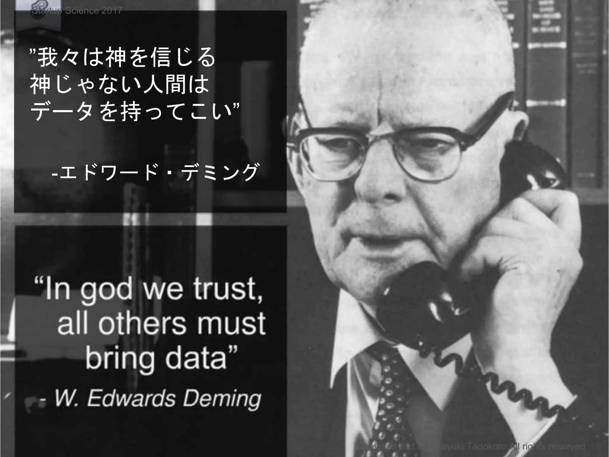 ”我々は神を信じる
神じゃない人間は
データを持ってこい”
-エドワード・デミング
Copyright 2017 Masayuki Tadokoro All rights reserved
Startup Science 2017
 