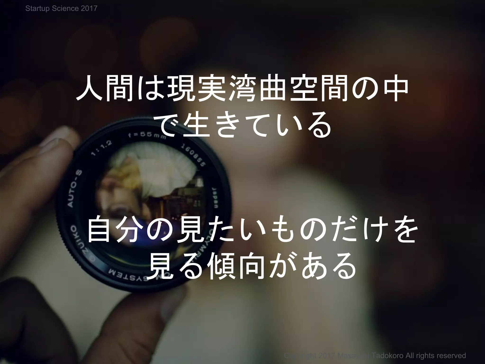 自分の見たいものだけを
見る傾向がある
人間は現実湾曲空間の中
で生きている
Copyright 2017 Masayuki Tadokoro All rights reserved
Startup Science 2017
 